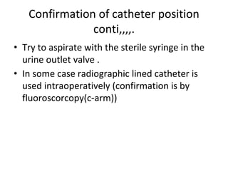 Confirmation of catheter position
conti,,,,.
• Try to aspirate with the sterile syringe in the
urine outlet valve .
• In some case radiographic lined catheter is
used intraoperatively (confirmation is by
fluoroscorcopy(c-arm))
 