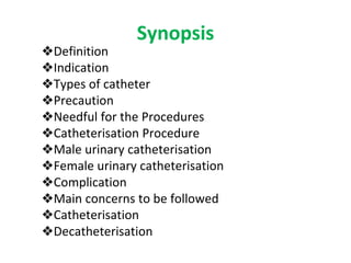 Synopsis
❖Definition
❖Indication
❖Types of catheter
❖Precaution
❖Needful for the Procedures
❖Catheterisation Procedure
❖Male urinary catheterisation
❖Female urinary catheterisation
❖Complication
❖Main concerns to be followed
❖Catheterisation
❖Decatheterisation
 