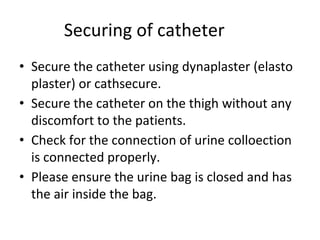 Securing of catheter
• Secure the catheter using dynaplaster (elasto
plaster) or cathsecure.
• Secure the catheter on the thigh without any
discomfort to the patients.
• Check for the connection of urine colloection
is connected properly.
• Please ensure the urine bag is closed and has
the air inside the bag.
 