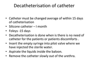 Decatheterisation of catheter
• Catheter must be changed average of within 15 days
of catheterisation
• Silicone catheter – I month
• Foleys -15 days
• Decatheterisation is done when is there is no need of
catheter for the patients or patients discomforts .
• Insert the empty syringe into pilot valve where we
have injected the sterile water.
• Aspirate the liquids inside the baloon.
• Remove the catheter slowly out of the urethra.
 