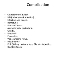 Complication
• Catheter block & leak
• UTI (urinary track infection).
• Infection and sepsis.
• Hematuria.
• Urethral Injury.
• Asymptomatic bacteriuria.
• Cystitis.
• Urethritis.
• Prostatitis.
• Vesicoureteric reflux.
• Bacteraemia.
• KUB (Kidney Ureter urinary Bladder )Infection.
• Bladder stones.
 