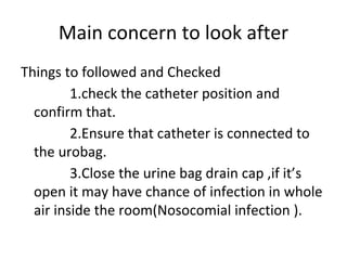Main concern to look after
Things to followed and Checked
1.check the catheter position and
confirm that.
2.Ensure that catheter is connected to
the urobag.
3.Close the urine bag drain cap ,if it’s
open it may have chance of infection in whole
air inside the room(Nosocomial infection ).
 