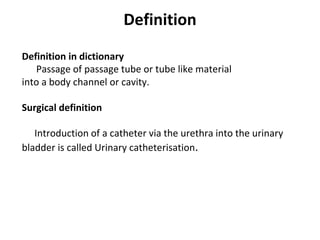 Definition
Definition in dictionary
Passage of passage tube or tube like material
into a body channel or cavity.
Surgical definition
Introduction of a catheter via the urethra into the urinary
bladder is called Urinary catheterisation.
 