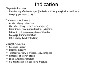 Indication
Diagnostic Purpose
• Monitoring of urine output (bedside and long surgical procedure )
• Imaging purpose(KUB)
Therapeutic indications
▪ Acute urinary retention
▪ Chronic urinary retention(hematuria)
▪ Initiation of continuous bladder irrigation
▪ Intermittent decompression of bladder
▪ Prolonged Immobilization
▪ UTI(Urinary Track Infection)
Surgical indication
➢ Prostate surgery
➢ Bladder surgery
➢ urology surgery & gynaecology surgeries
➢ Removal of kidney stone
➢ Long surgical procedure
➢ Hip fracture & lumbar spine fracture
 