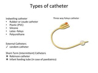 Types of catheter
Indwelling catheter
• Rubber or coude catheter
• Plastic (PVC)
• Silicone
• Latex -foleys
• Polyurethane
External Catheters
✓ condom catheter
Short-Term (Intermittent) Catheters
❖ Robinson catheter
❖ Infant feeding tube (in case of paediatrics)
Three way foleys catheter
 