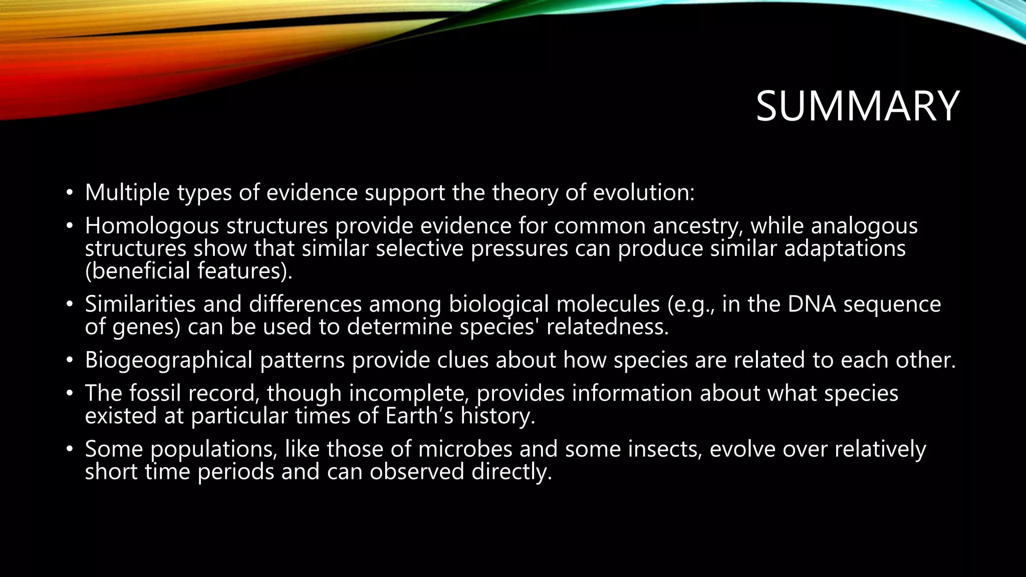 SUMMARY
• Multiple types of evidence support the theory of evolution:
• Homologous structures provide evidence for common ancestry, while analogous
structures show that similar selective pressures can produce similar adaptations
(beneficial features).
• Similarities and differences among biological molecules (e.g., in the DNA sequence
of genes) can be used to determine species' relatedness.
• Biogeographical patterns provide clues about how species are related to each other.
• The fossil record, though incomplete, provides information about what species
existed at particular times of Earth’s history.
• Some populations, like those of microbes and some insects, evolve over relatively
short time periods and can observed directly.
 