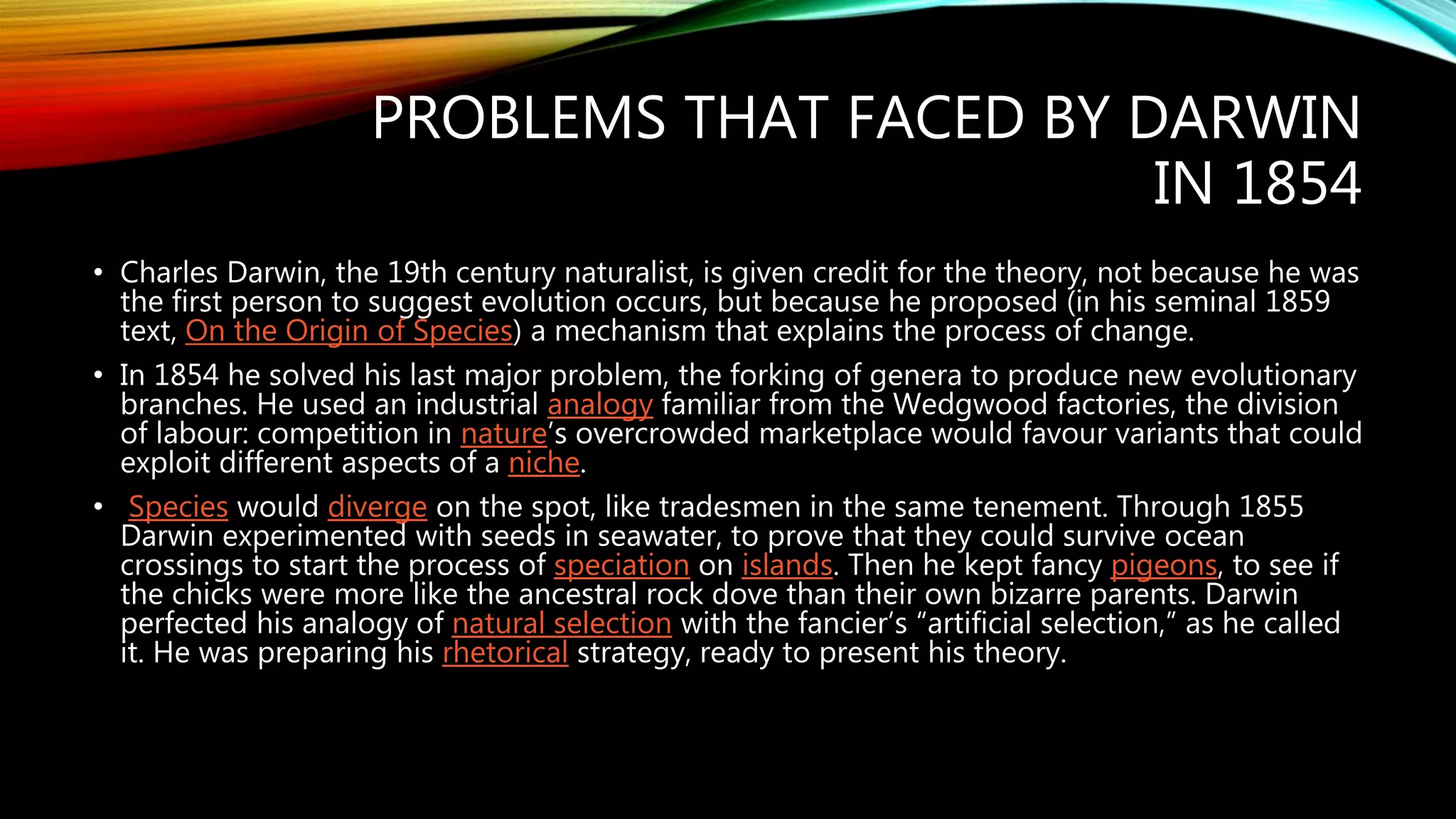 PROBLEMS THAT FACED BY DARWIN
IN 1854
• Charles Darwin, the 19th century naturalist, is given credit for the theory, not because he was
the first person to suggest evolution occurs, but because he proposed (in his seminal 1859
text, On the Origin of Species) a mechanism that explains the process of change.
• In 1854 he solved his last major problem, the forking of genera to produce new evolutionary
branches. He used an industrial analogy familiar from the Wedgwood factories, the division
of labour: competition in nature’s overcrowded marketplace would favour variants that could
exploit different aspects of a niche.
• Species would diverge on the spot, like tradesmen in the same tenement. Through 1855
Darwin experimented with seeds in seawater, to prove that they could survive ocean
crossings to start the process of speciation on islands. Then he kept fancy pigeons, to see if
the chicks were more like the ancestral rock dove than their own bizarre parents. Darwin
perfected his analogy of natural selection with the fancier’s “artificial selection,” as he called
it. He was preparing his rhetorical strategy, ready to present his theory.
 