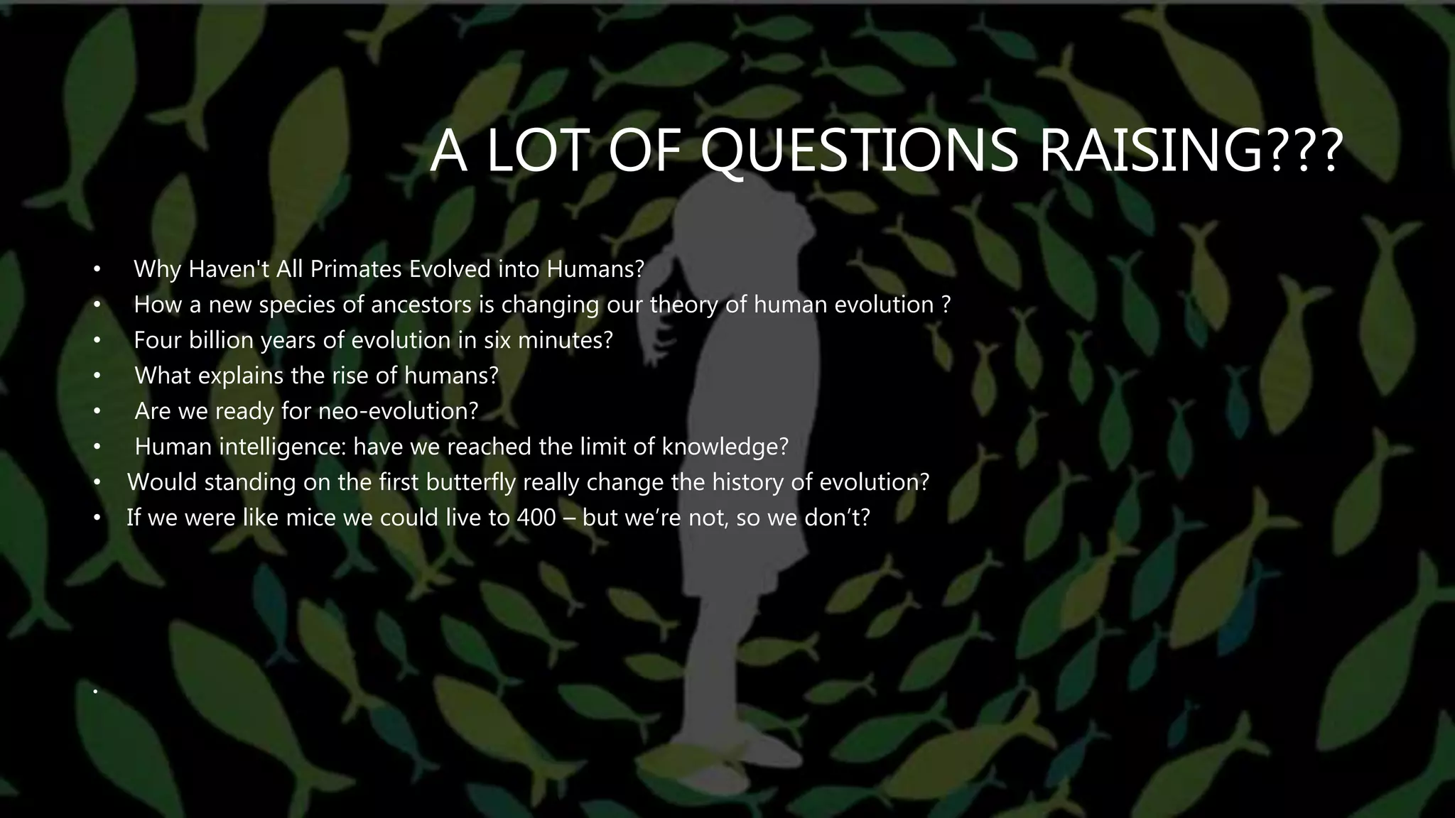 A LOT OF QUESTIONS RAISING???
• Why Haven't All Primates Evolved into Humans?
• How a new species of ancestors is changing our theory of human evolution ?
• Four billion years of evolution in six minutes?
• What explains the rise of humans?
• Are we ready for neo-evolution?
• Human intelligence: have we reached the limit of knowledge?
• Would standing on the first butterfly really change the history of evolution?
• If we were like mice we could live to 400 – but we’re not, so we don’t?
•
 