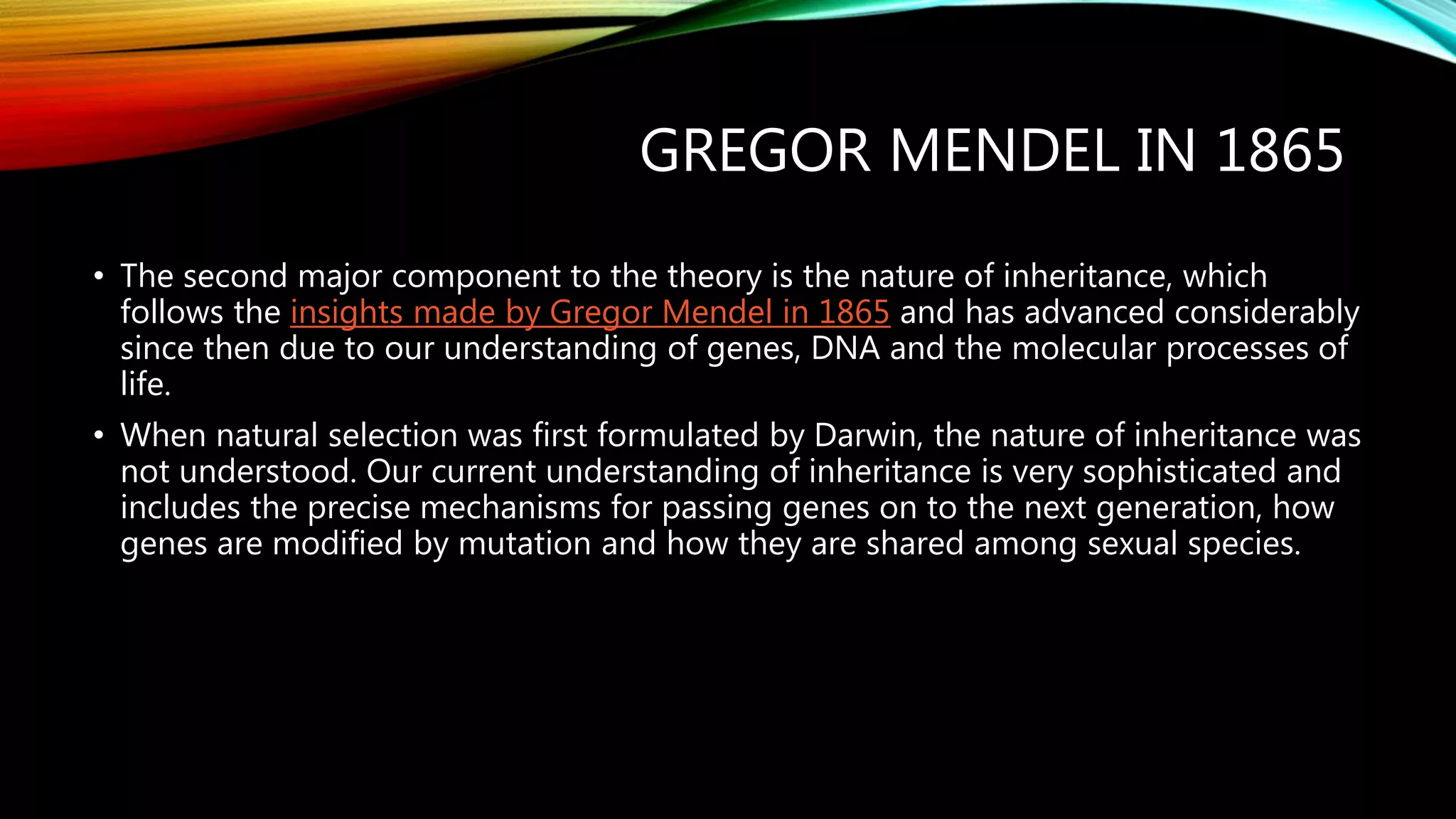 GREGOR MENDEL IN 1865
• The second major component to the theory is the nature of inheritance, which
follows the insights made by Gregor Mendel in 1865 and has advanced considerably
since then due to our understanding of genes, DNA and the molecular processes of
life.
• When natural selection was first formulated by Darwin, the nature of inheritance was
not understood. Our current understanding of inheritance is very sophisticated and
includes the precise mechanisms for passing genes on to the next generation, how
genes are modified by mutation and how they are shared among sexual species.
 