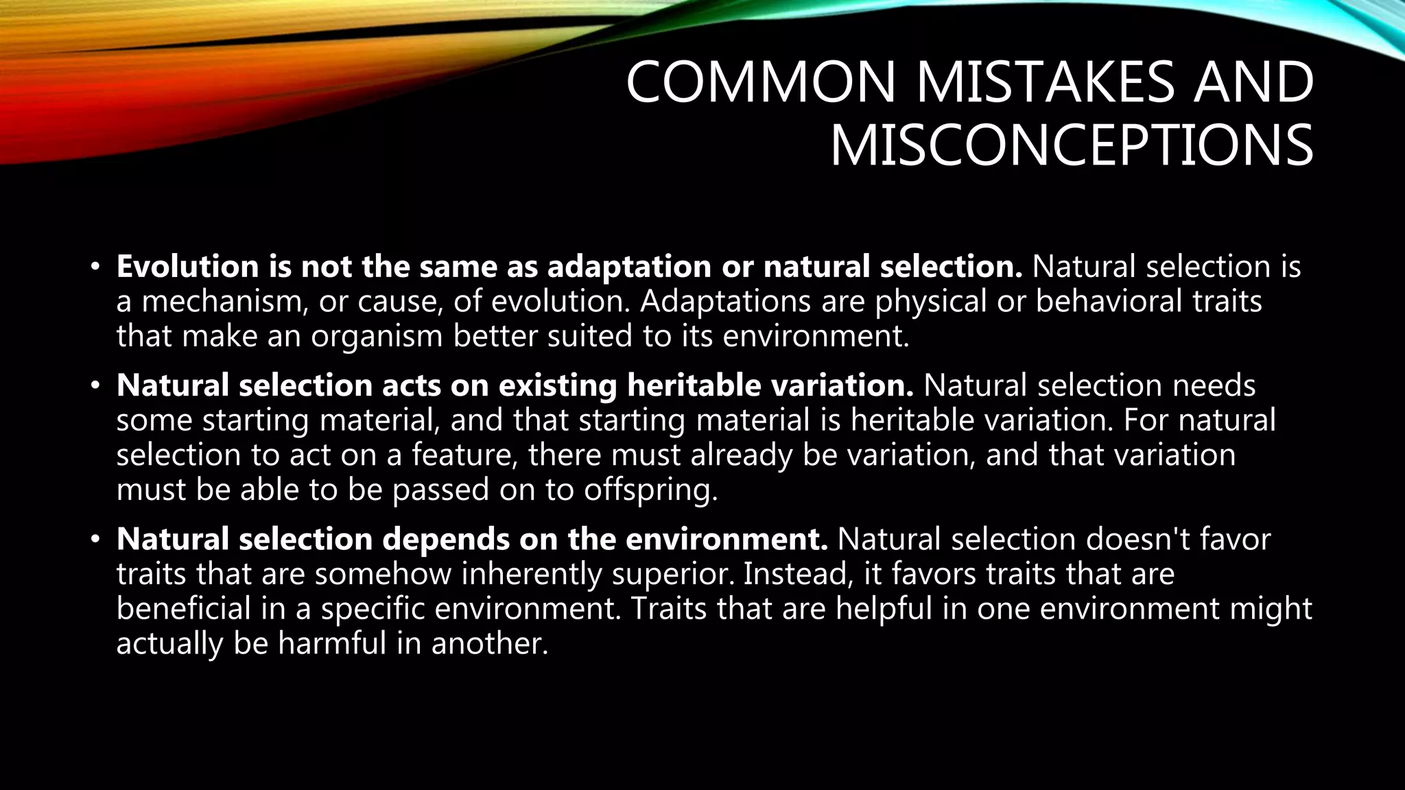 COMMON MISTAKES AND
MISCONCEPTIONS
• Evolution is not the same as adaptation or natural selection. Natural selection is
a mechanism, or cause, of evolution. Adaptations are physical or behavioral traits
that make an organism better suited to its environment.
• Natural selection acts on existing heritable variation. Natural selection needs
some starting material, and that starting material is heritable variation. For natural
selection to act on a feature, there must already be variation, and that variation
must be able to be passed on to offspring.
• Natural selection depends on the environment. Natural selection doesn't favor
traits that are somehow inherently superior. Instead, it favors traits that are
beneficial in a specific environment. Traits that are helpful in one environment might
actually be harmful in another.
 