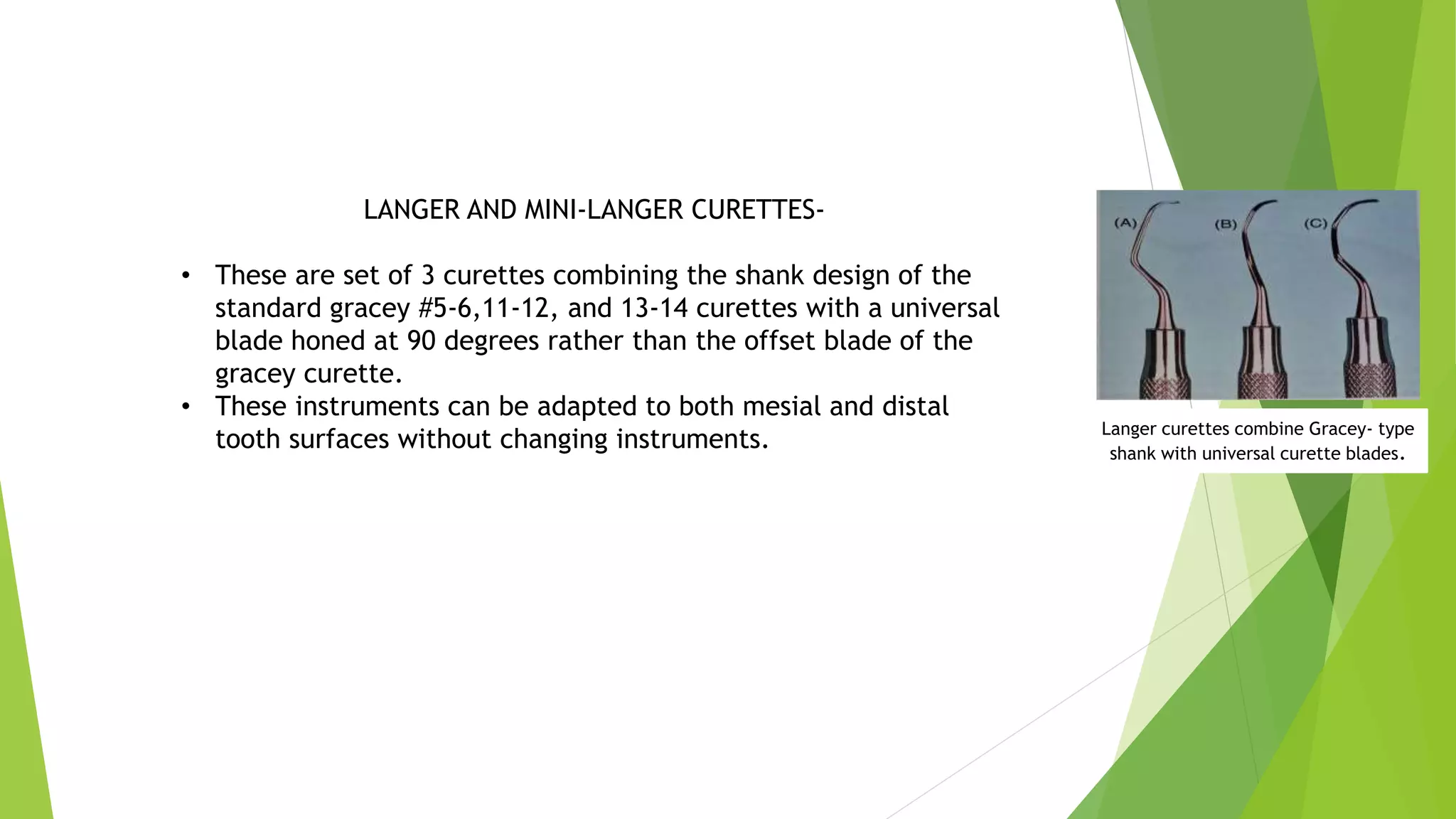 LANGER AND MINI-LANGER CURETTES-
• These are set of 3 curettes combining the shank design of the
standard gracey #5-6,11-12, and 13-14 curettes with a universal
blade honed at 90 degrees rather than the offset blade of the
gracey curette.
• These instruments can be adapted to both mesial and distal
tooth surfaces without changing instruments. Langer curettes combine Gracey- type
shank with universal curette blades.
 