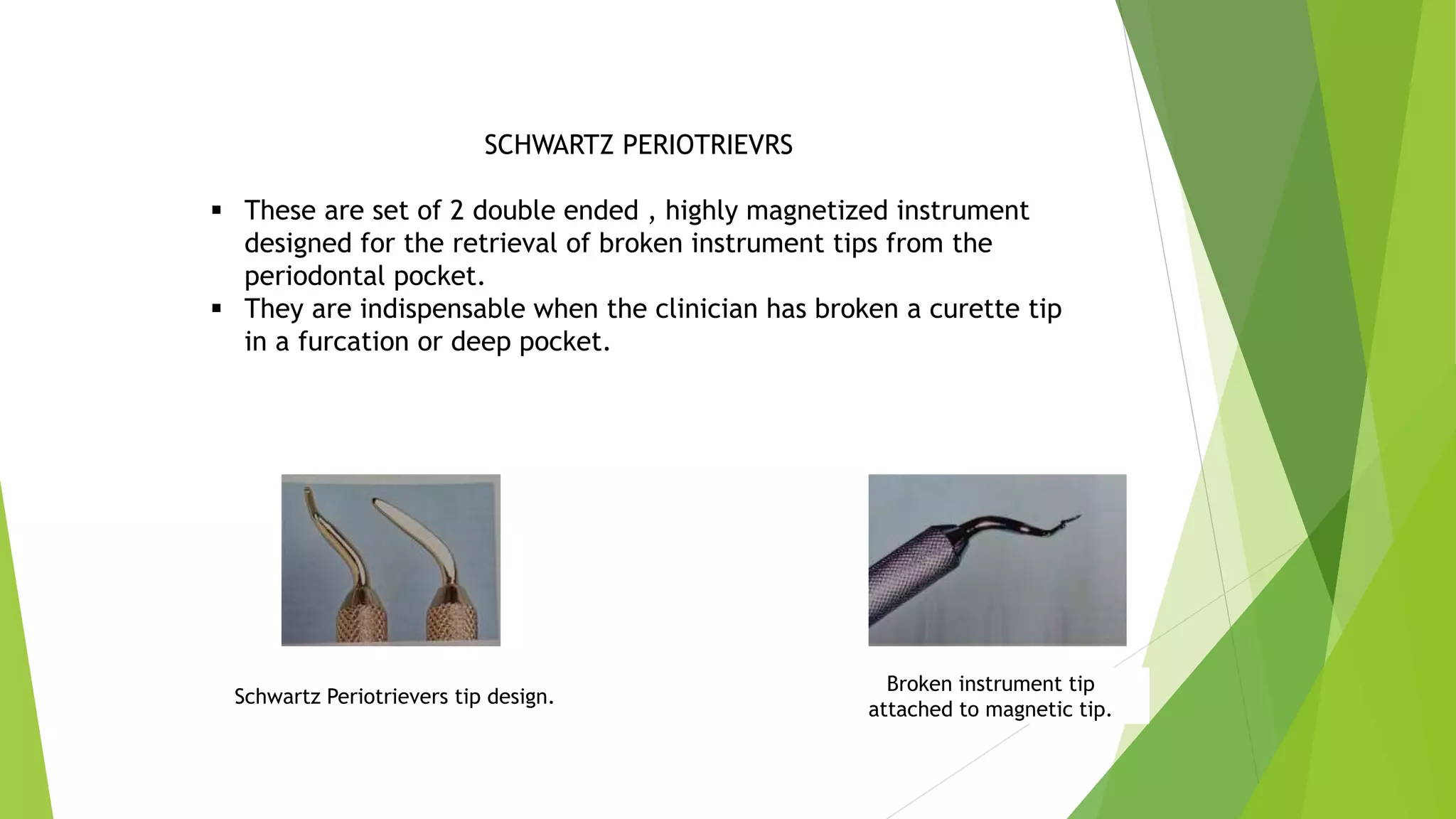 SCHWARTZ PERIOTRIEVRS
 These are set of 2 double ended , highly magnetized instrument
designed for the retrieval of broken instrument tips from the
periodontal pocket.
 They are indispensable when the clinician has broken a curette tip
in a furcation or deep pocket.
Schwartz Periotrievers tip design.
Broken instrument tip
attached to magnetic tip.
 
