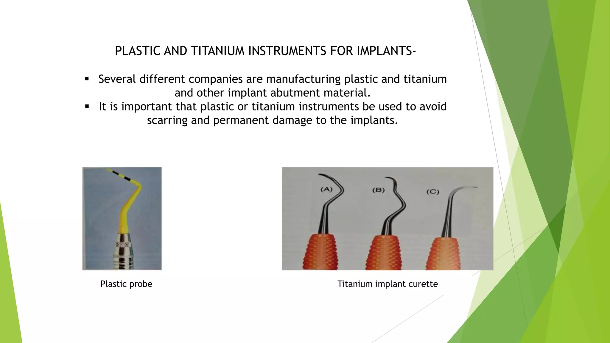 PLASTIC AND TITANIUM INSTRUMENTS FOR IMPLANTS-
 Several different companies are manufacturing plastic and titanium
and other implant abutment material.
 It is important that plastic or titanium instruments be used to avoid
scarring and permanent damage to the implants.
Plastic probe Titanium implant curette
 