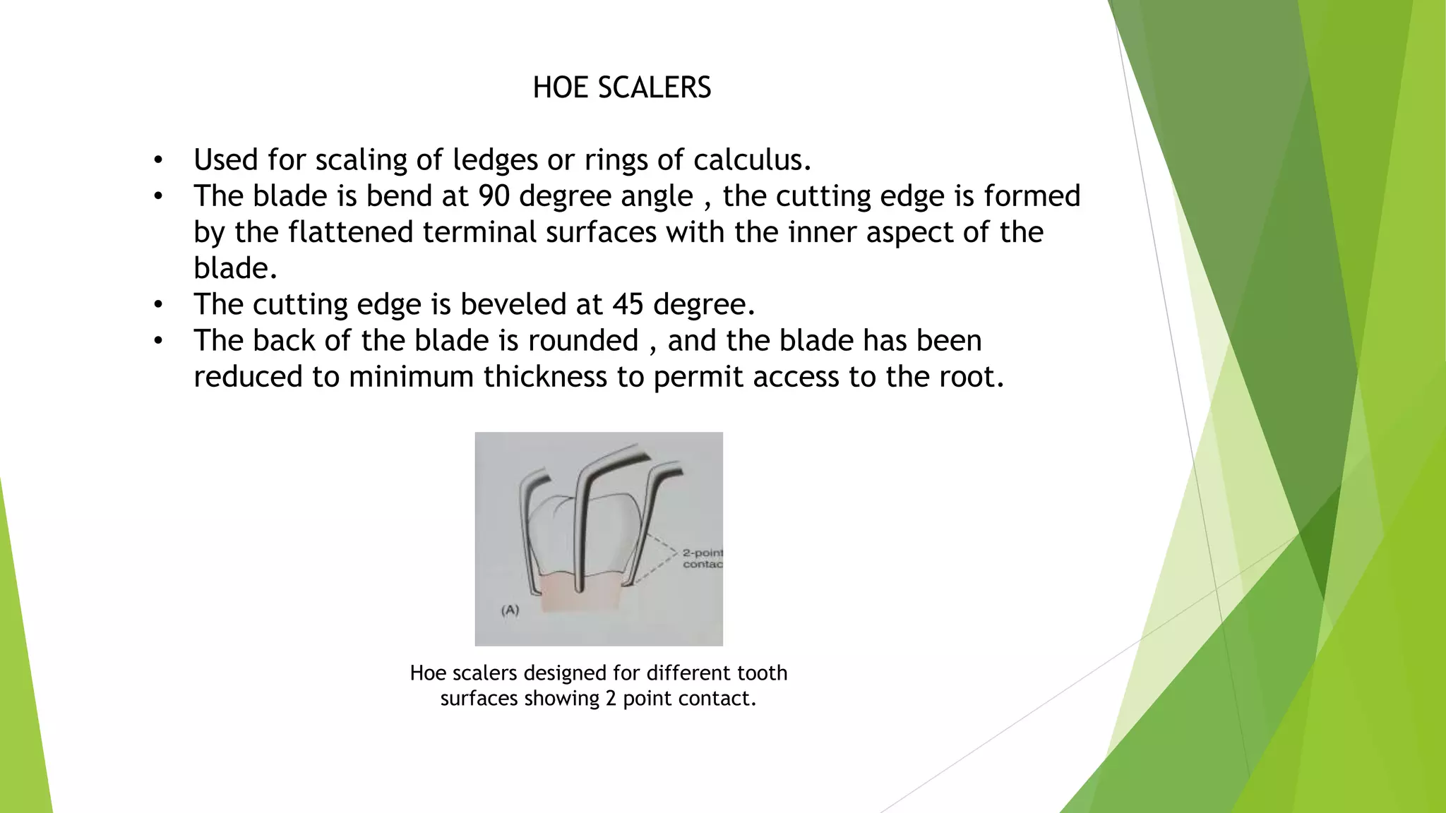 HOE SCALERS
• Used for scaling of ledges or rings of calculus.
• The blade is bend at 90 degree angle , the cutting edge is formed
by the flattened terminal surfaces with the inner aspect of the
blade.
• The cutting edge is beveled at 45 degree.
• The back of the blade is rounded , and the blade has been
reduced to minimum thickness to permit access to the root.
Hoe scalers designed for different tooth
surfaces showing 2 point contact.
 