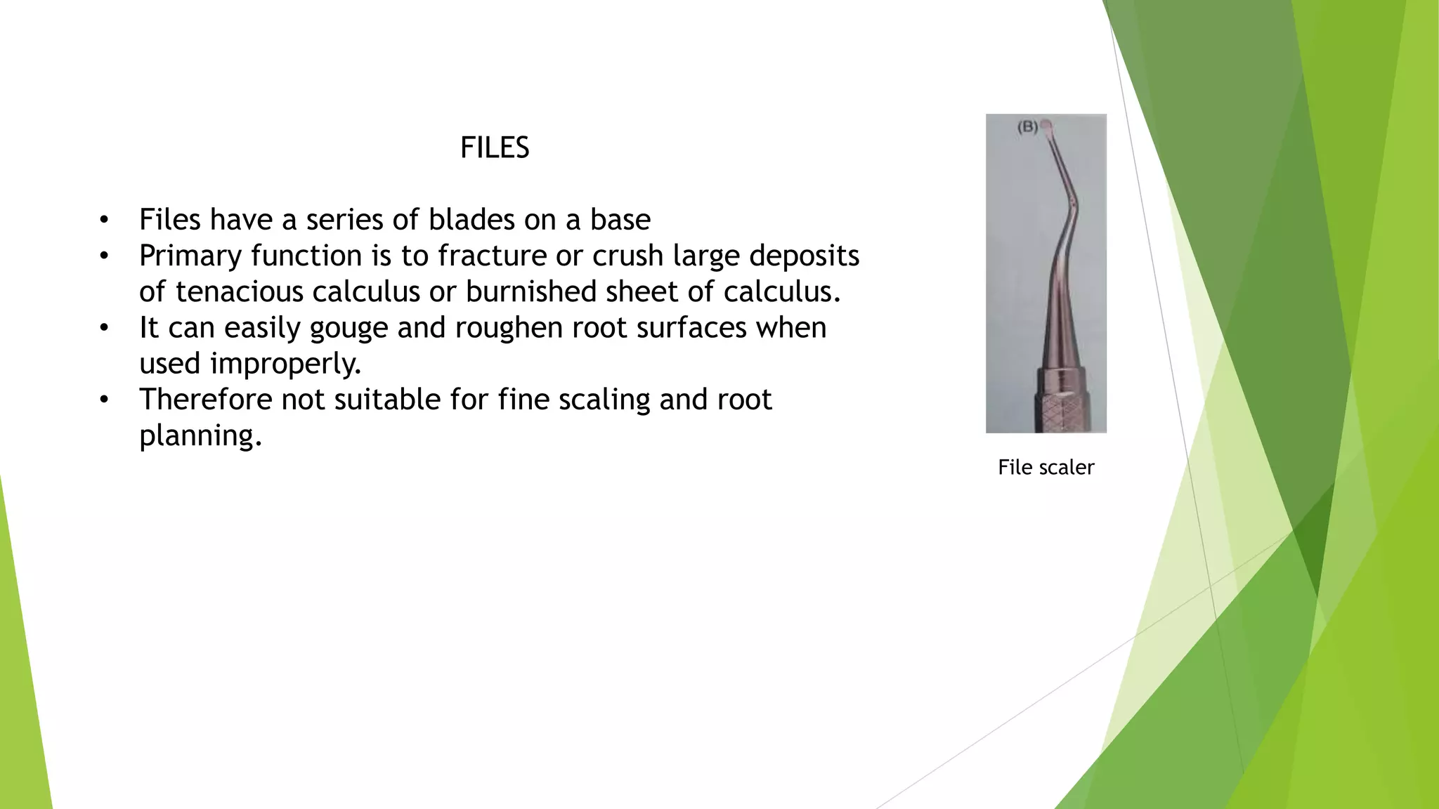 FILES
• Files have a series of blades on a base
• Primary function is to fracture or crush large deposits
of tenacious calculus or burnished sheet of calculus.
• It can easily gouge and roughen root surfaces when
used improperly.
• Therefore not suitable for fine scaling and root
planning.
File scaler
 