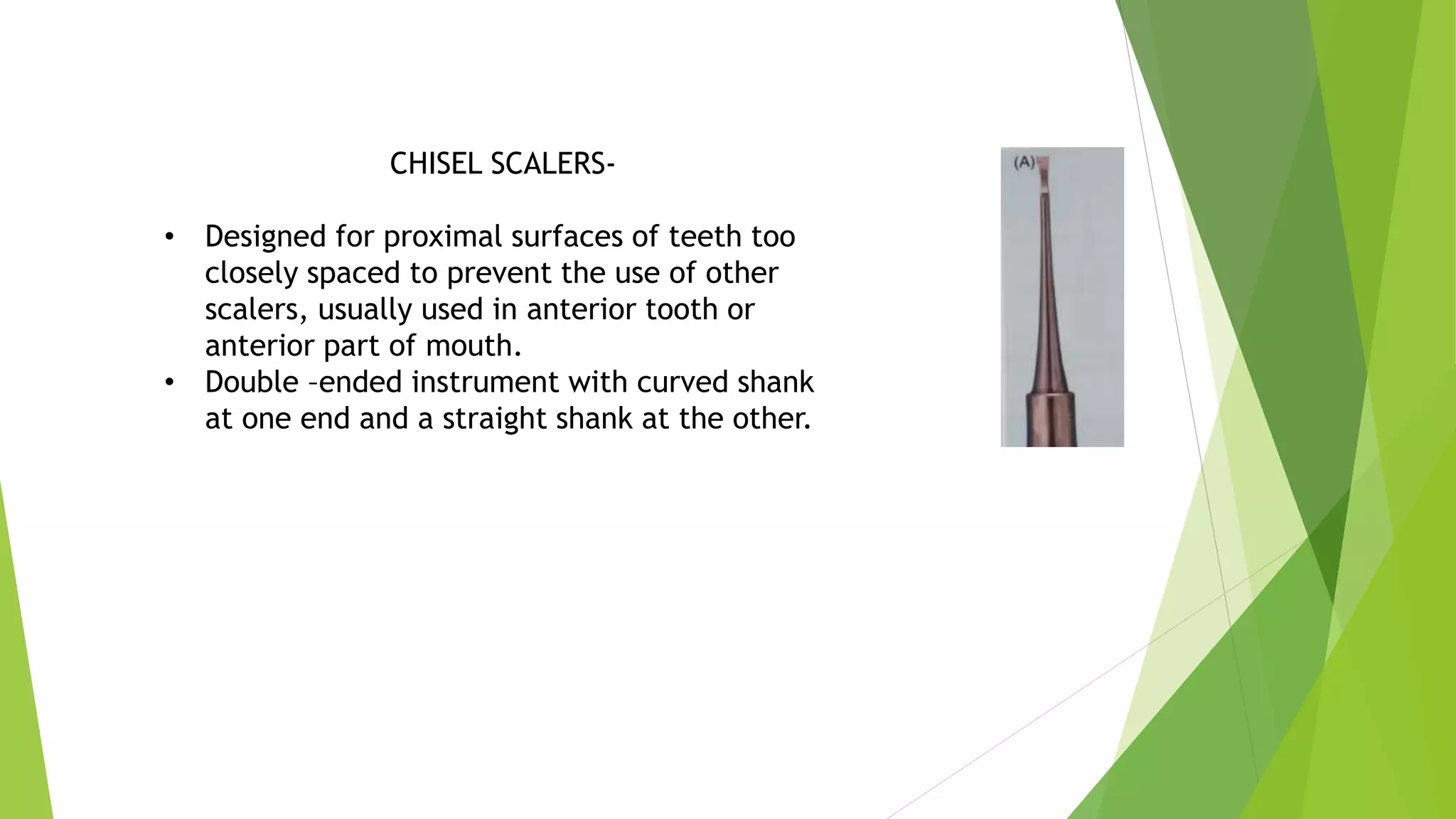CHISEL SCALERS-
• Designed for proximal surfaces of teeth too
closely spaced to prevent the use of other
scalers, usually used in anterior tooth or
anterior part of mouth.
• Double –ended instrument with curved shank
at one end and a straight shank at the other.
 