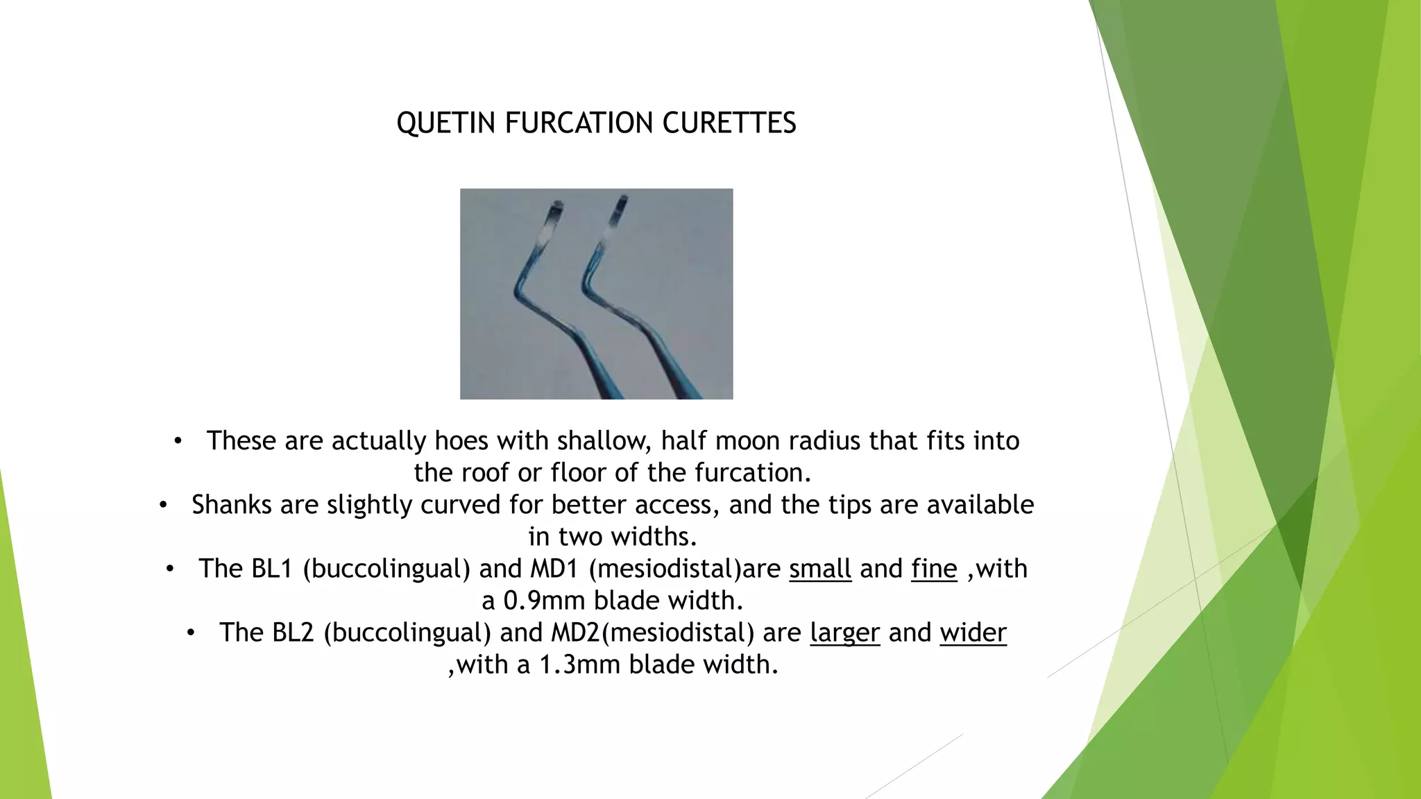 QUETIN FURCATION CURETTES
• These are actually hoes with shallow, half moon radius that fits into
the roof or floor of the furcation.
• Shanks are slightly curved for better access, and the tips are available
in two widths.
• The BL1 (buccolingual) and MD1 (mesiodistal)are small and fine ,with
a 0.9mm blade width.
• The BL2 (buccolingual) and MD2(mesiodistal) are larger and wider
,with a 1.3mm blade width.
 