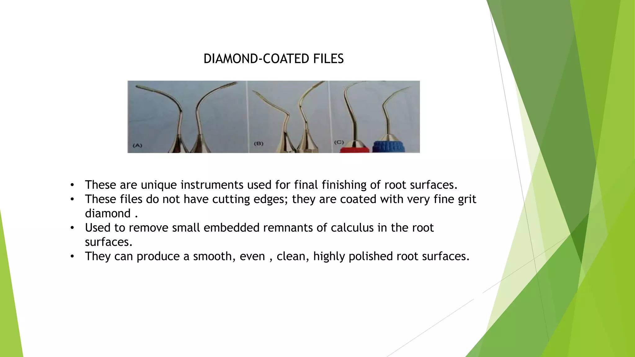 DIAMOND-COATED FILES
• These are unique instruments used for final finishing of root surfaces.
• These files do not have cutting edges; they are coated with very fine grit
diamond .
• Used to remove small embedded remnants of calculus in the root
surfaces.
• They can produce a smooth, even , clean, highly polished root surfaces.
 