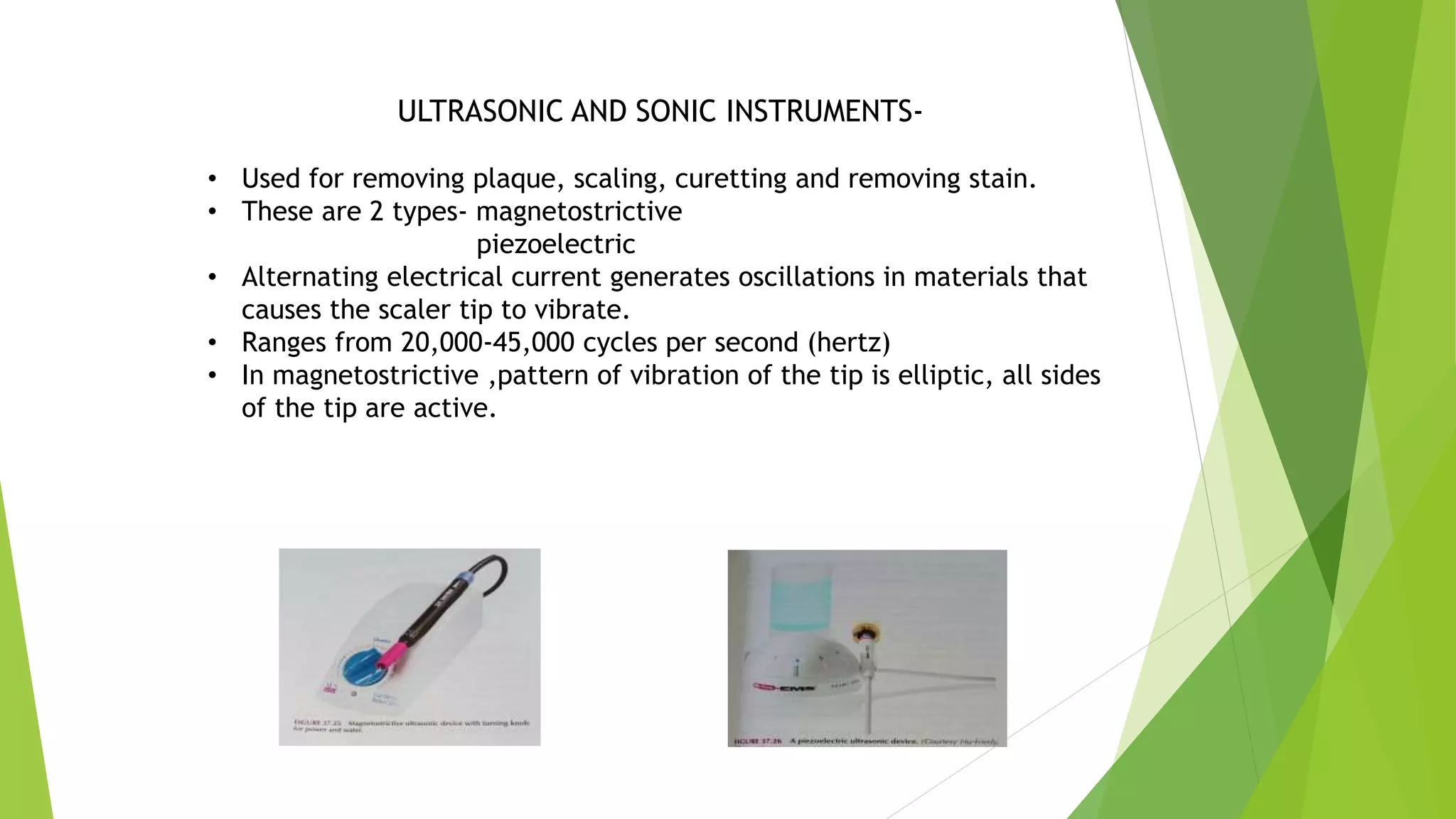 ULTRASONIC AND SONIC INSTRUMENTS-
• Used for removing plaque, scaling, curetting and removing stain.
• These are 2 types- magnetostrictive
piezoelectric
• Alternating electrical current generates oscillations in materials that
causes the scaler tip to vibrate.
• Ranges from 20,000-45,000 cycles per second (hertz)
• In magnetostrictive ,pattern of vibration of the tip is elliptic, all sides
of the tip are active.
 