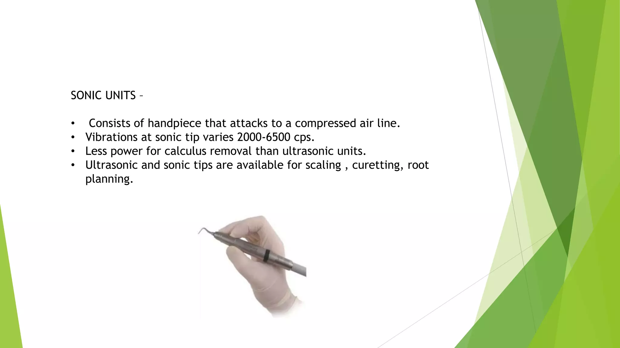 SONIC UNITS –
• Consists of handpiece that attacks to a compressed air line.
• Vibrations at sonic tip varies 2000-6500 cps.
• Less power for calculus removal than ultrasonic units.
• Ultrasonic and sonic tips are available for scaling , curetting, root
planning.
 