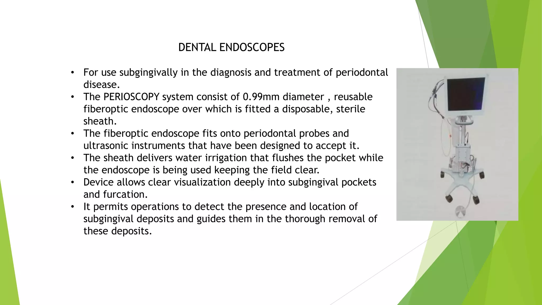 DENTAL ENDOSCOPES
• For use subgingivally in the diagnosis and treatment of periodontal
disease.
• The PERIOSCOPY system consist of 0.99mm diameter , reusable
fiberoptic endoscope over which is fitted a disposable, sterile
sheath.
• The fiberoptic endoscope fits onto periodontal probes and
ultrasonic instruments that have been designed to accept it.
• The sheath delivers water irrigation that flushes the pocket while
the endoscope is being used keeping the field clear.
• Device allows clear visualization deeply into subgingival pockets
and furcation.
• It permits operations to detect the presence and location of
subgingival deposits and guides them in the thorough removal of
these deposits.
 