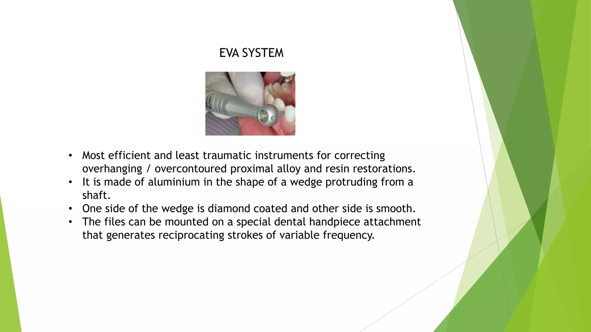 EVA SYSTEM
• Most efficient and least traumatic instruments for correcting
overhanging / overcontoured proximal alloy and resin restorations.
• It is made of aluminium in the shape of a wedge protruding from a
shaft.
• One side of the wedge is diamond coated and other side is smooth.
• The files can be mounted on a special dental handpiece attachment
that generates reciprocating strokes of variable frequency.
 