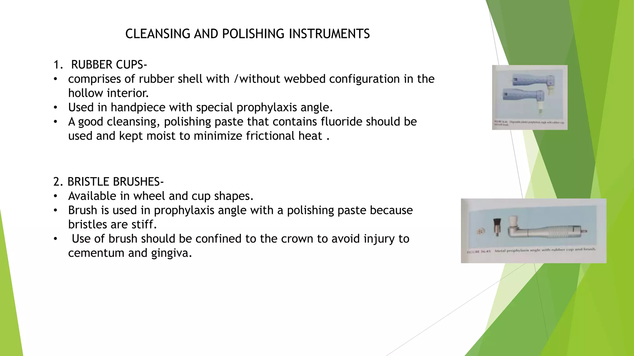 CLEANSING AND POLISHING INSTRUMENTS
1. RUBBER CUPS-
• comprises of rubber shell with /without webbed configuration in the
hollow interior.
• Used in handpiece with special prophylaxis angle.
• A good cleansing, polishing paste that contains fluoride should be
used and kept moist to minimize frictional heat .
2. BRISTLE BRUSHES-
• Available in wheel and cup shapes.
• Brush is used in prophylaxis angle with a polishing paste because
bristles are stiff.
• Use of brush should be confined to the crown to avoid injury to
cementum and gingiva.
 