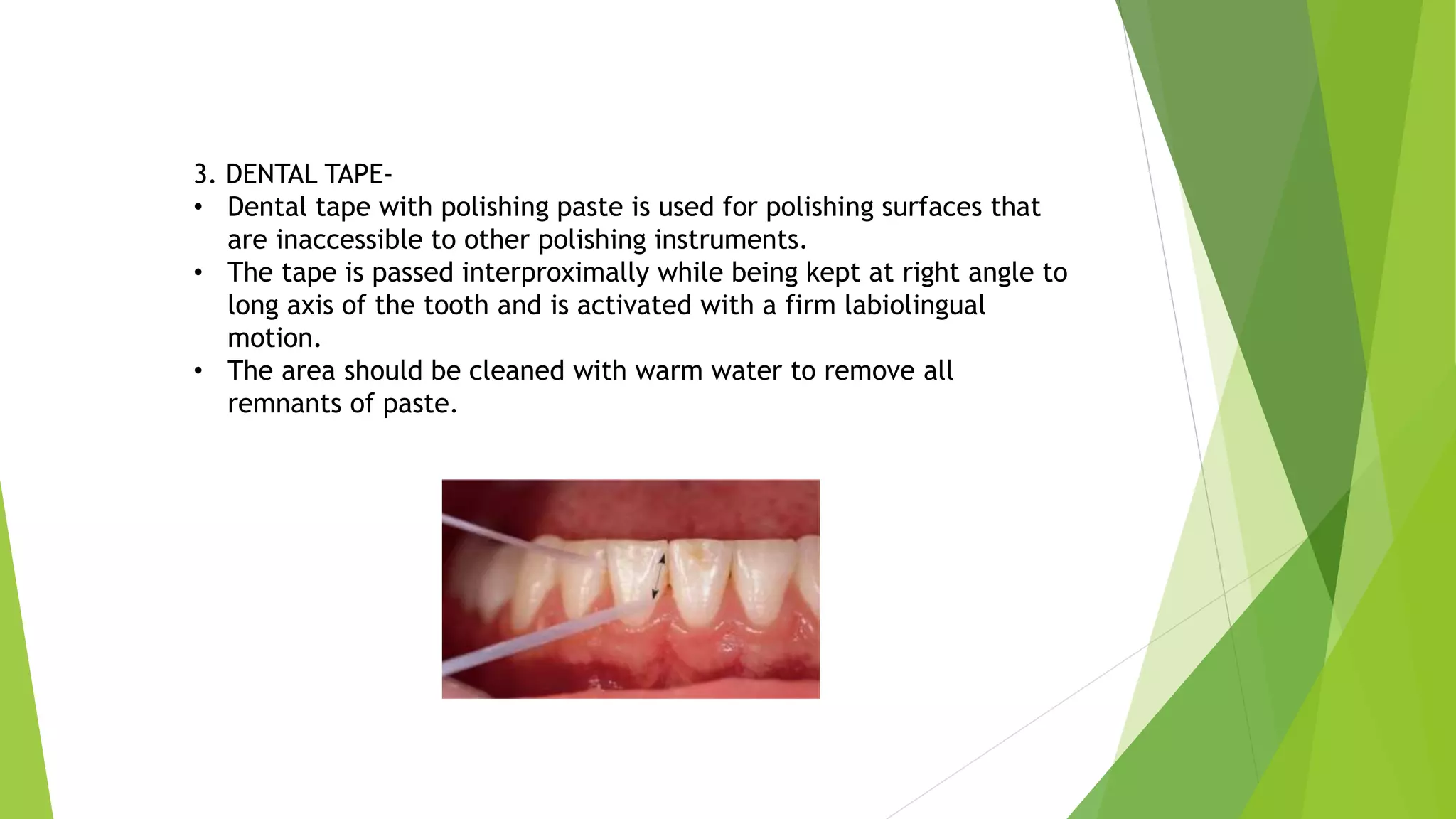 3. DENTAL TAPE-
• Dental tape with polishing paste is used for polishing surfaces that
are inaccessible to other polishing instruments.
• The tape is passed interproximally while being kept at right angle to
long axis of the tooth and is activated with a firm labiolingual
motion.
• The area should be cleaned with warm water to remove all
remnants of paste.
 