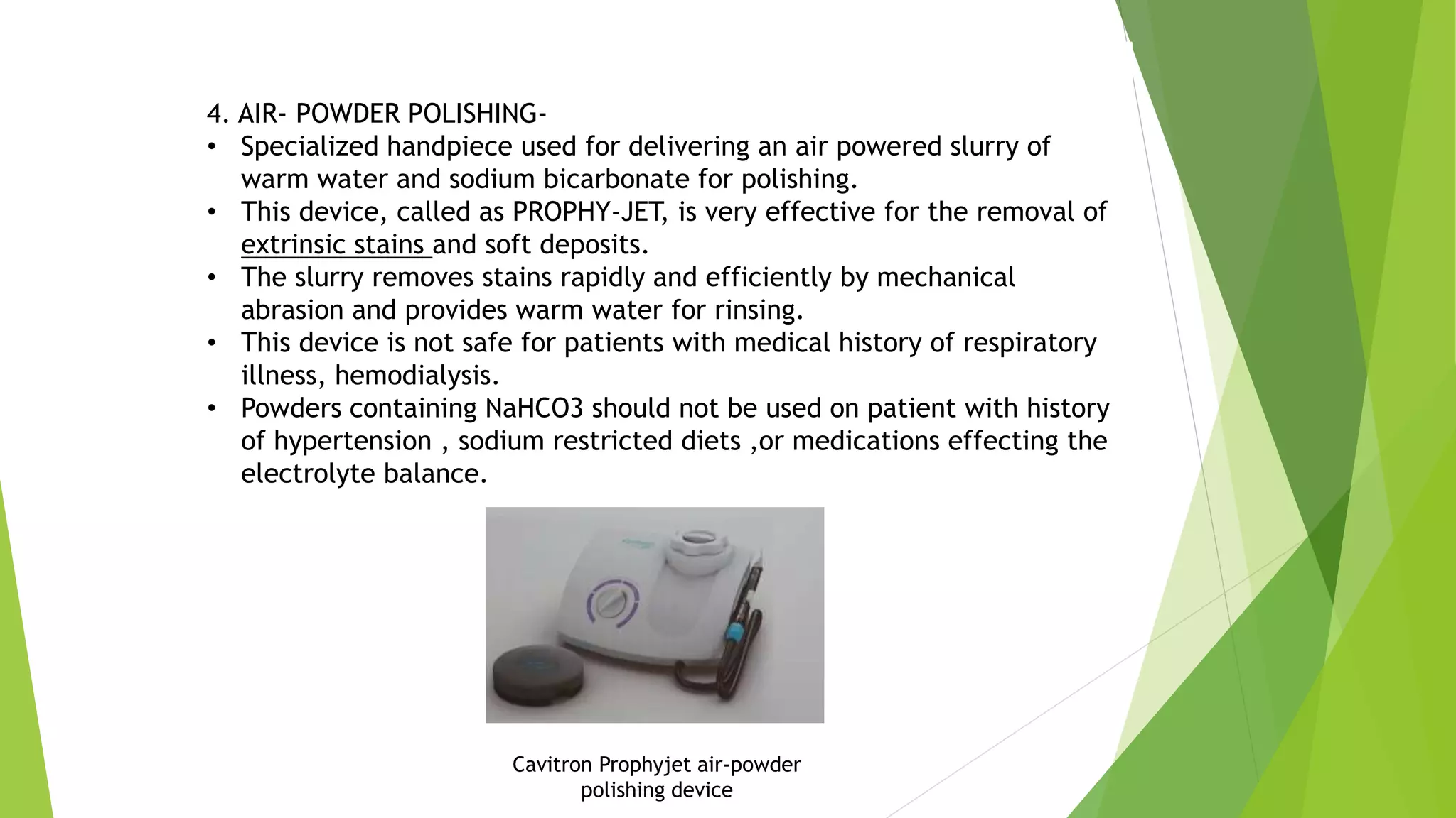4. AIR- POWDER POLISHING-
• Specialized handpiece used for delivering an air powered slurry of
warm water and sodium bicarbonate for polishing.
• This device, called as PROPHY-JET, is very effective for the removal of
extrinsic stains and soft deposits.
• The slurry removes stains rapidly and efficiently by mechanical
abrasion and provides warm water for rinsing.
• This device is not safe for patients with medical history of respiratory
illness, hemodialysis.
• Powders containing NaHCO3 should not be used on patient with history
of hypertension , sodium restricted diets ,or medications effecting the
electrolyte balance.
Cavitron Prophyjet air-powder
polishing device
 