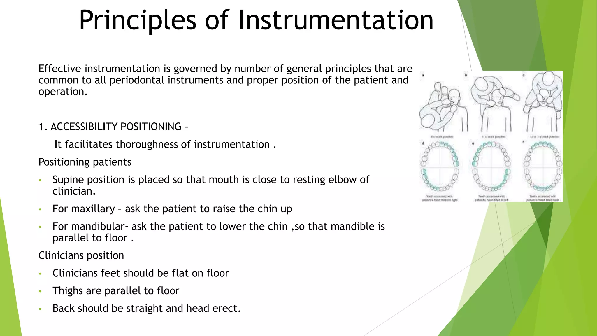 Principles of Instrumentation
Effective instrumentation is governed by number of general principles that are
common to all periodontal instruments and proper position of the patient and
operation.
1. ACCESSIBILITY POSITIONING –
It facilitates thoroughness of instrumentation .
Positioning patients
• Supine position is placed so that mouth is close to resting elbow of
clinician.
• For maxillary – ask the patient to raise the chin up
• For mandibular- ask the patient to lower the chin ,so that mandible is
parallel to floor .
Clinicians position
• Clinicians feet should be flat on floor
• Thighs are parallel to floor
• Back should be straight and head erect.
 