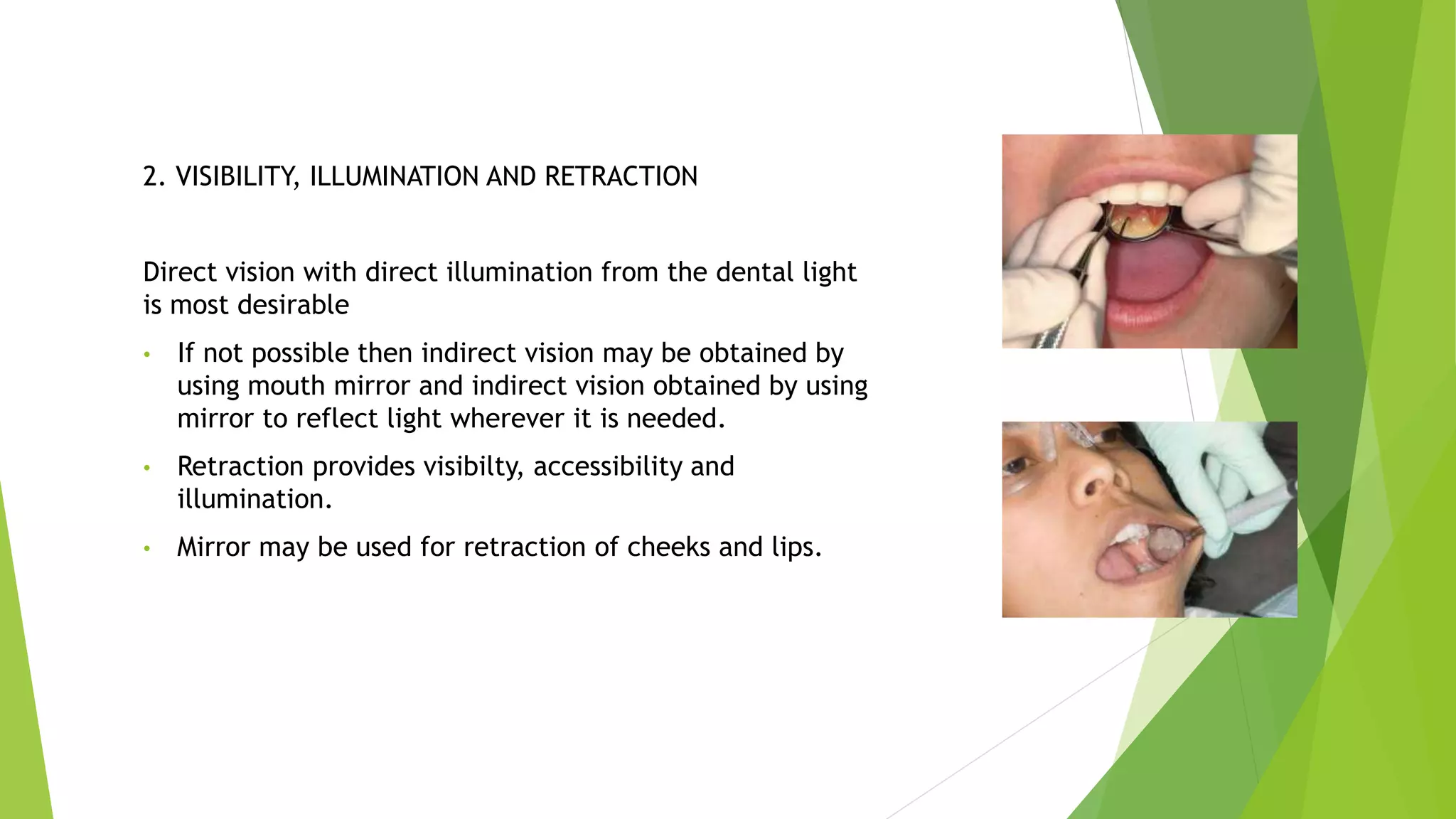2. VISIBILITY, ILLUMINATION AND RETRACTION
Direct vision with direct illumination from the dental light
is most desirable
• If not possible then indirect vision may be obtained by
using mouth mirror and indirect vision obtained by using
mirror to reflect light wherever it is needed.
• Retraction provides visibilty, accessibility and
illumination.
• Mirror may be used for retraction of cheeks and lips.
 