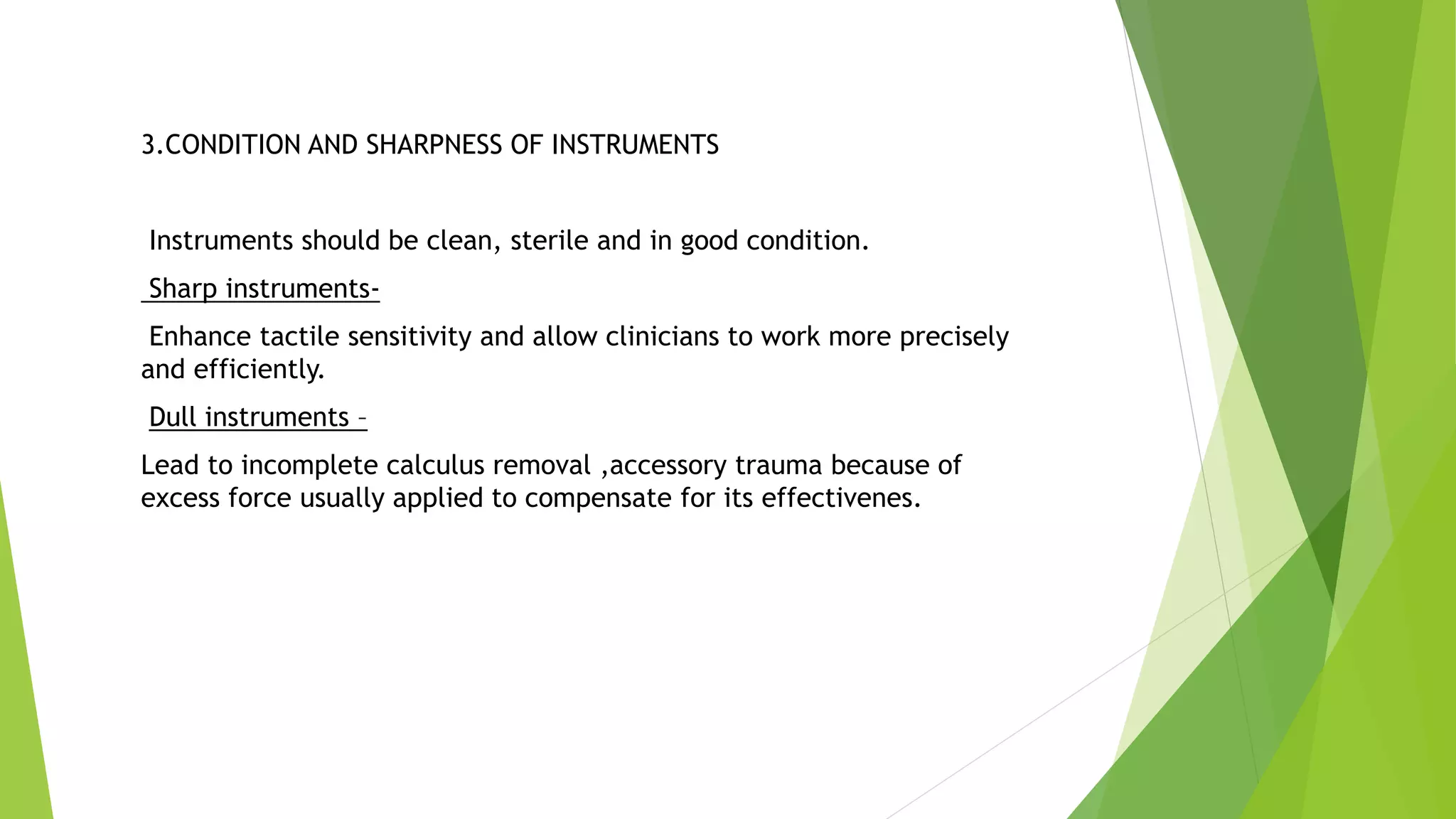 3.CONDITION AND SHARPNESS OF INSTRUMENTS
Instruments should be clean, sterile and in good condition.
Sharp instruments-
Enhance tactile sensitivity and allow clinicians to work more precisely
and efficiently.
Dull instruments –
Lead to incomplete calculus removal ,accessory trauma because of
excess force usually applied to compensate for its effectivenes.
 