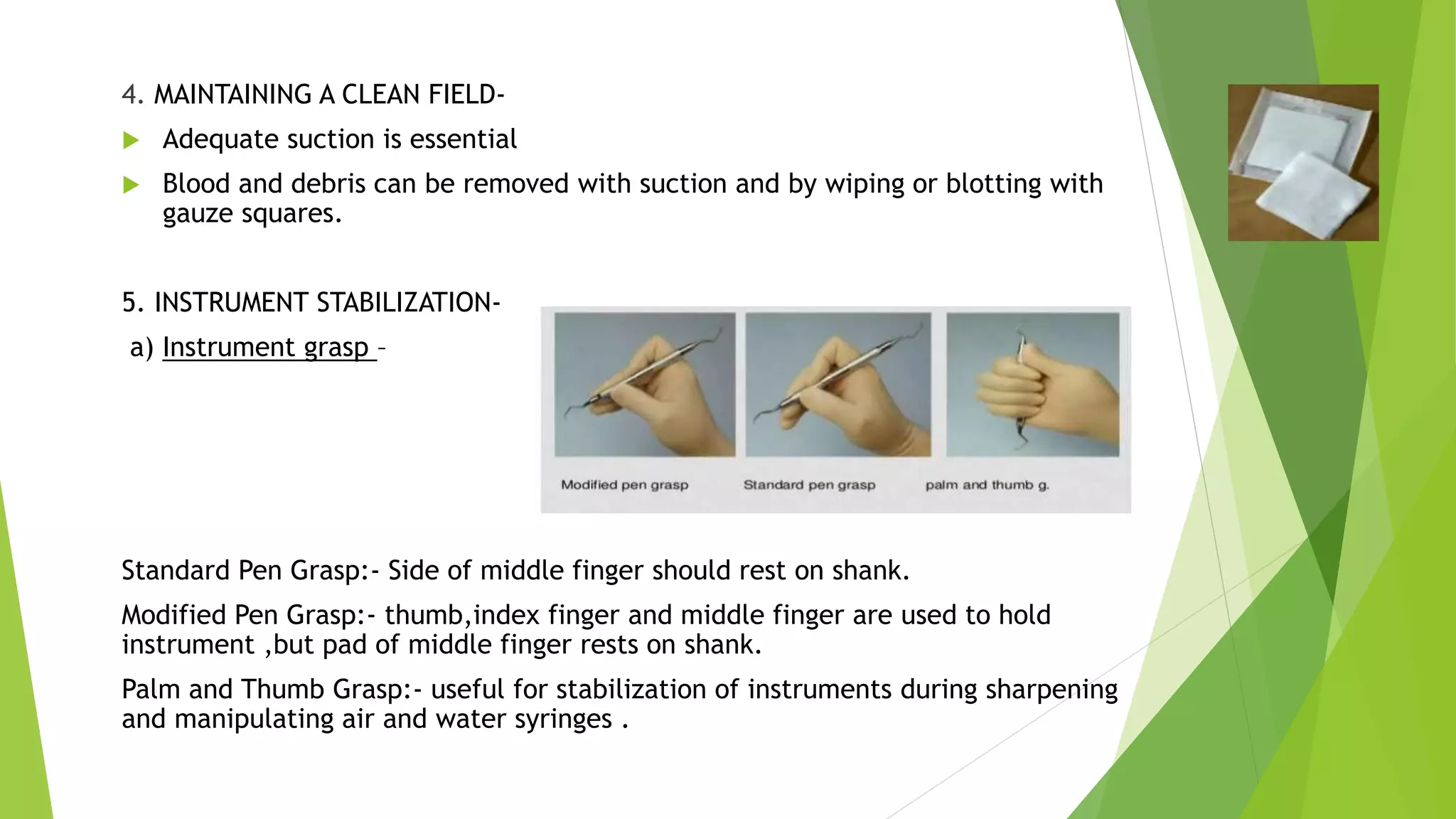 4. MAINTAINING A CLEAN FIELD-
 Adequate suction is essential
 Blood and debris can be removed with suction and by wiping or blotting with
gauze squares.
5. INSTRUMENT STABILIZATION-
a) Instrument grasp –
Standard Pen Grasp:- Side of middle finger should rest on shank.
Modified Pen Grasp:- thumb,index finger and middle finger are used to hold
instrument ,but pad of middle finger rests on shank.
Palm and Thumb Grasp:- useful for stabilization of instruments during sharpening
and manipulating air and water syringes .
 