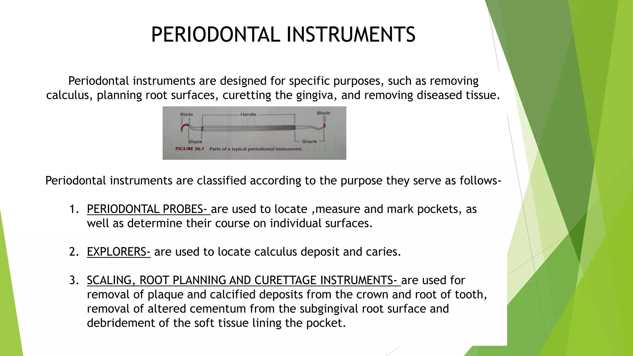 PERIODONTAL INSTRUMENTS
Periodontal instruments are designed for specific purposes, such as removing
calculus, planning root surfaces, curetting the gingiva, and removing diseased tissue.
Periodontal instruments are classified according to the purpose they serve as follows-
1. PERIODONTAL PROBES- are used to locate ,measure and mark pockets, as
well as determine their course on individual surfaces.
2. EXPLORERS- are used to locate calculus deposit and caries.
3. SCALING, ROOT PLANNING AND CURETTAGE INSTRUMENTS- are used for
removal of plaque and calcified deposits from the crown and root of tooth,
removal of altered cementum from the subgingival root surface and
debridement of the soft tissue lining the pocket.
 