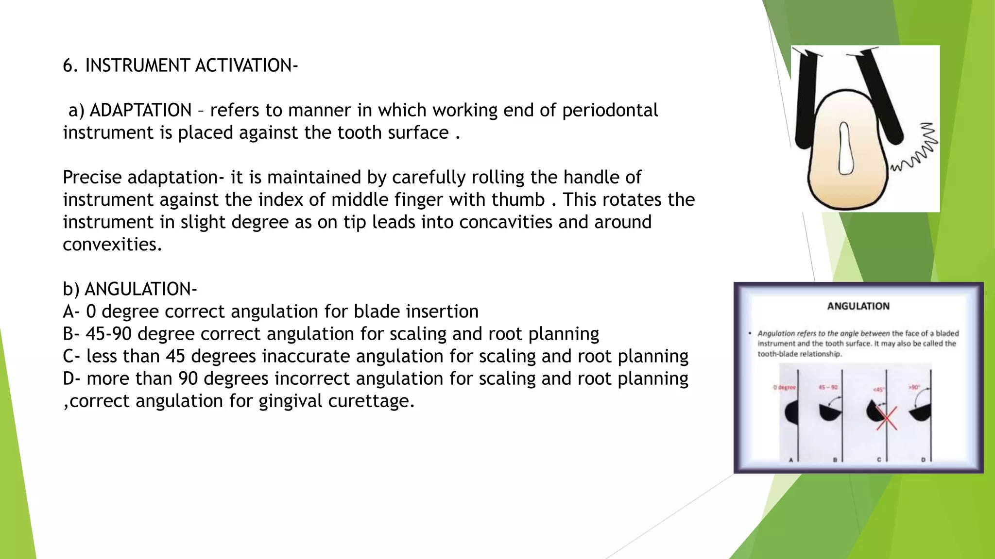 6. INSTRUMENT ACTIVATION-
a) ADAPTATION – refers to manner in which working end of periodontal
instrument is placed against the tooth surface .
Precise adaptation- it is maintained by carefully rolling the handle of
instrument against the index of middle finger with thumb . This rotates the
instrument in slight degree as on tip leads into concavities and around
convexities.
b) ANGULATION-
A- 0 degree correct angulation for blade insertion
B- 45-90 degree correct angulation for scaling and root planning
C- less than 45 degrees inaccurate angulation for scaling and root planning
D- more than 90 degrees incorrect angulation for scaling and root planning
,correct angulation for gingival curettage.
 