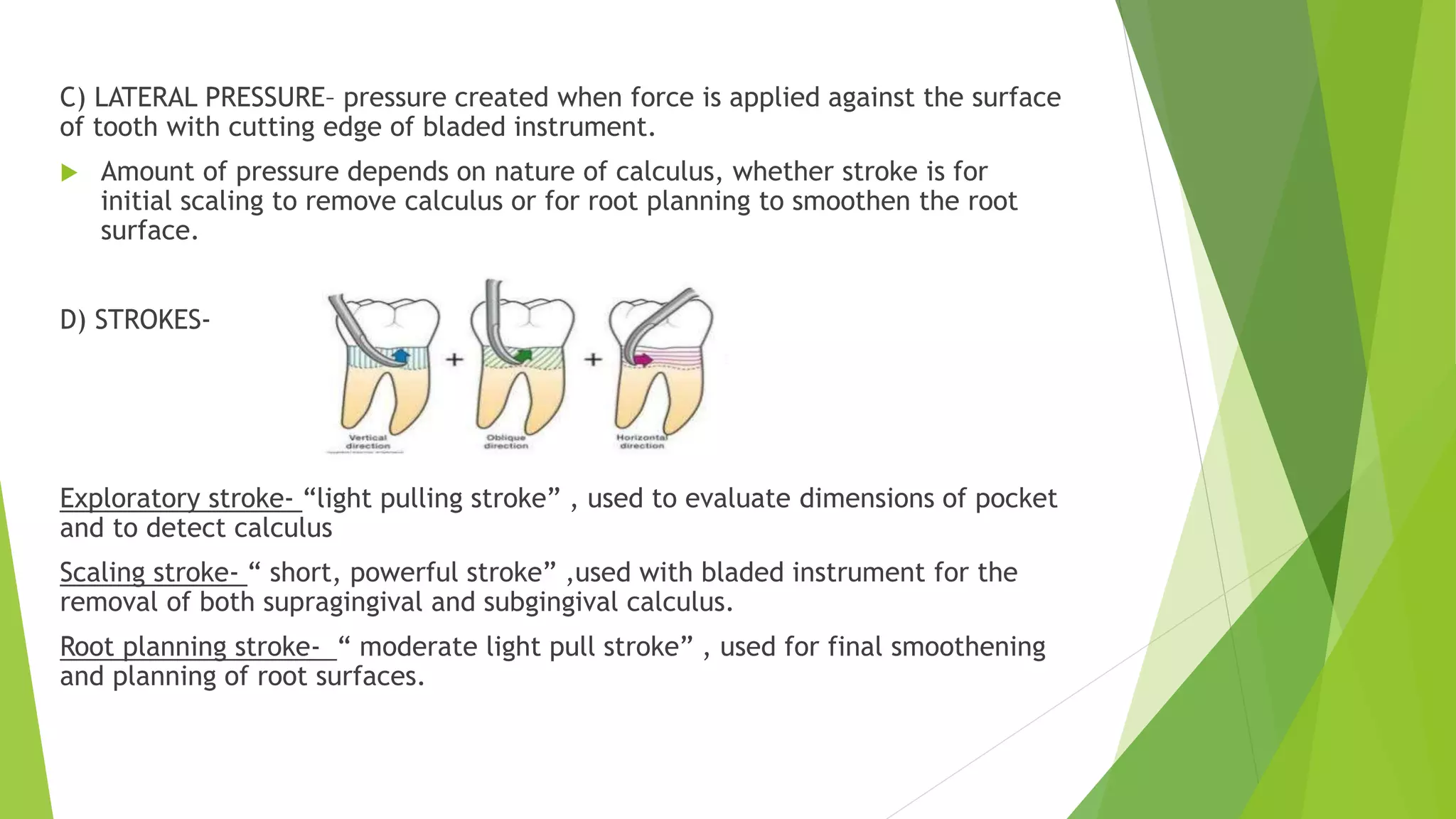 C) LATERAL PRESSURE– pressure created when force is applied against the surface
of tooth with cutting edge of bladed instrument.
 Amount of pressure depends on nature of calculus, whether stroke is for
initial scaling to remove calculus or for root planning to smoothen the root
surface.
D) STROKES-
Exploratory stroke- “light pulling stroke” , used to evaluate dimensions of pocket
and to detect calculus
Scaling stroke- “ short, powerful stroke” ,used with bladed instrument for the
removal of both supragingival and subgingival calculus.
Root planning stroke- “ moderate light pull stroke” , used for final smoothening
and planning of root surfaces.
 