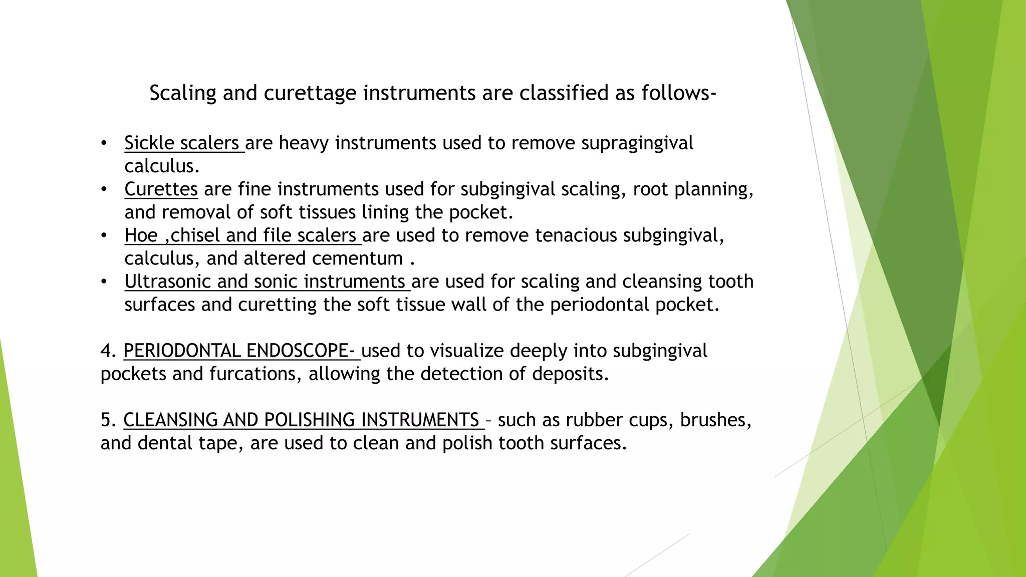 Scaling and curettage instruments are classified as follows-
• Sickle scalers are heavy instruments used to remove supragingival
calculus.
• Curettes are fine instruments used for subgingival scaling, root planning,
and removal of soft tissues lining the pocket.
• Hoe ,chisel and file scalers are used to remove tenacious subgingival,
calculus, and altered cementum .
• Ultrasonic and sonic instruments are used for scaling and cleansing tooth
surfaces and curetting the soft tissue wall of the periodontal pocket.
4. PERIODONTAL ENDOSCOPE- used to visualize deeply into subgingival
pockets and furcations, allowing the detection of deposits.
5. CLEANSING AND POLISHING INSTRUMENTS – such as rubber cups, brushes,
and dental tape, are used to clean and polish tooth surfaces.
 