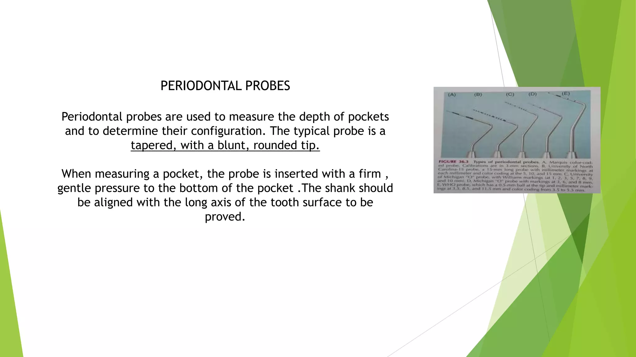 PERIODONTAL PROBES
Periodontal probes are used to measure the depth of pockets
and to determine their configuration. The typical probe is a
tapered, with a blunt, rounded tip.
When measuring a pocket, the probe is inserted with a firm ,
gentle pressure to the bottom of the pocket .The shank should
be aligned with the long axis of the tooth surface to be
proved.
 
