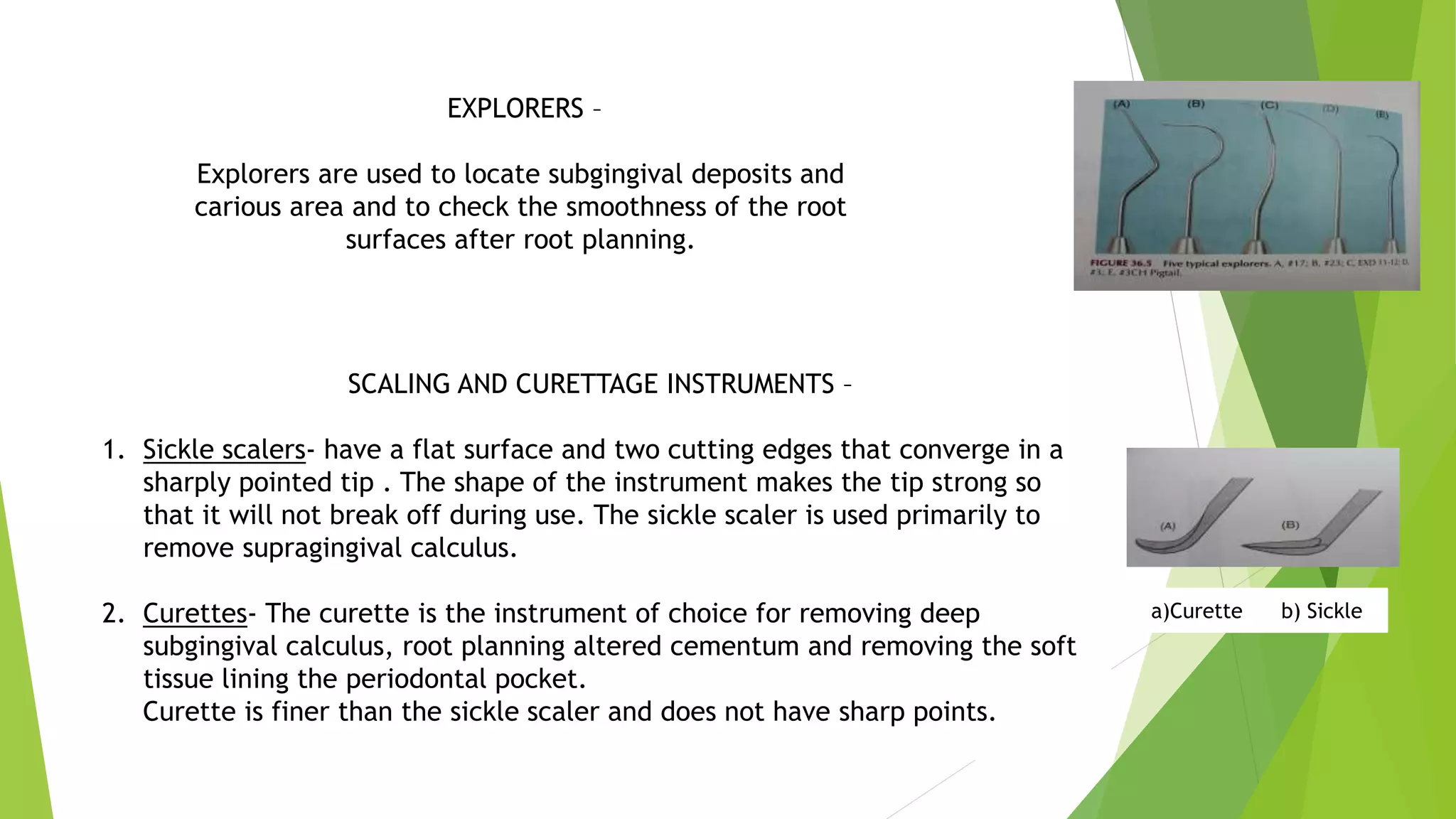 iEXPLORERS –
Explorers are used to locate subgingival deposits and
carious area and to check the smoothness of the root
surfaces after root planning.
SCALING AND CURETTAGE INSTRUMENTS –
1. Sickle scalers- have a flat surface and two cutting edges that converge in a
sharply pointed tip . The shape of the instrument makes the tip strong so
that it will not break off during use. The sickle scaler is used primarily to
remove supragingival calculus.
2. Curettes- The curette is the instrument of choice for removing deep
subgingival calculus, root planning altered cementum and removing the soft
tissue lining the periodontal pocket.
Curette is finer than the sickle scaler and does not have sharp points.
a)Curette b) Sickle
 