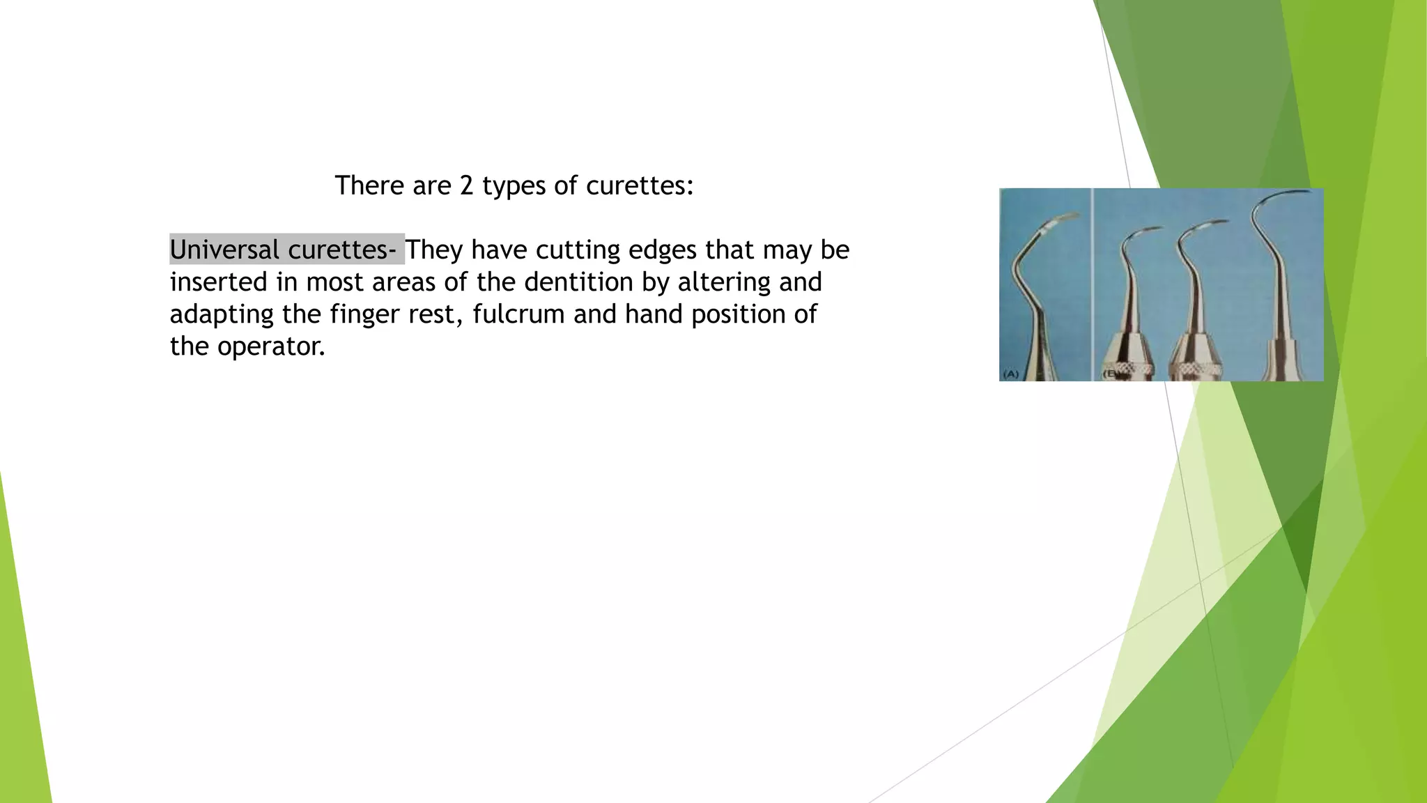 There are 2 types of curettes:
Universal curettes- They have cutting edges that may be
inserted in most areas of the dentition by altering and
adapting the finger rest, fulcrum and hand position of
the operator.
 