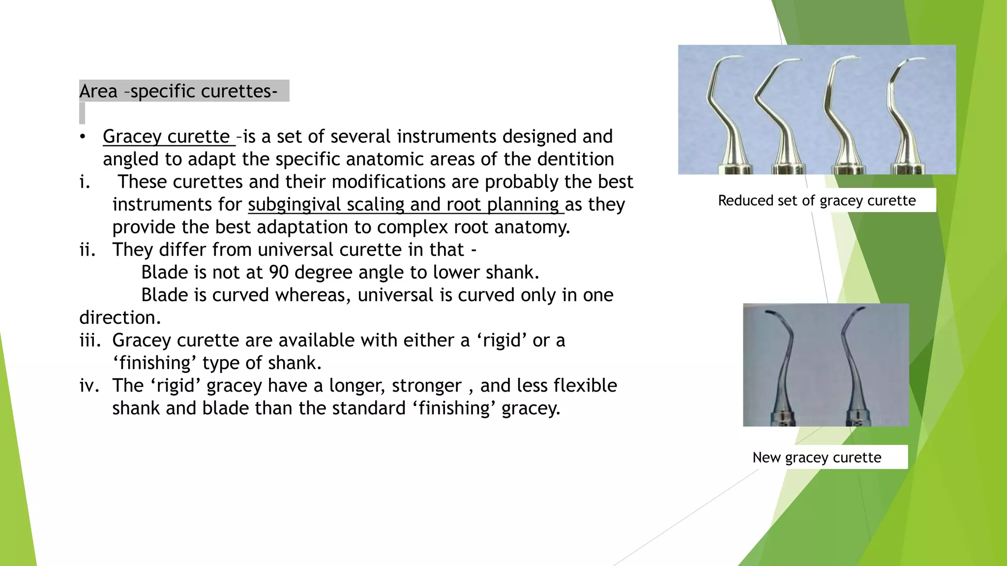Area –specific curettes-
• Gracey curette –is a set of several instruments designed and
angled to adapt the specific anatomic areas of the dentition
i. These curettes and their modifications are probably the best
instruments for subgingival scaling and root planning as they
provide the best adaptation to complex root anatomy.
ii. They differ from universal curette in that -
Blade is not at 90 degree angle to lower shank.
Blade is curved whereas, universal is curved only in one
direction.
iii. Gracey curette are available with either a ‘rigid’ or a
‘finishing’ type of shank.
iv. The ‘rigid’ gracey have a longer, stronger , and less flexible
shank and blade than the standard ‘finishing’ gracey.
Reduced set of gracey curette
New gracey curette
 