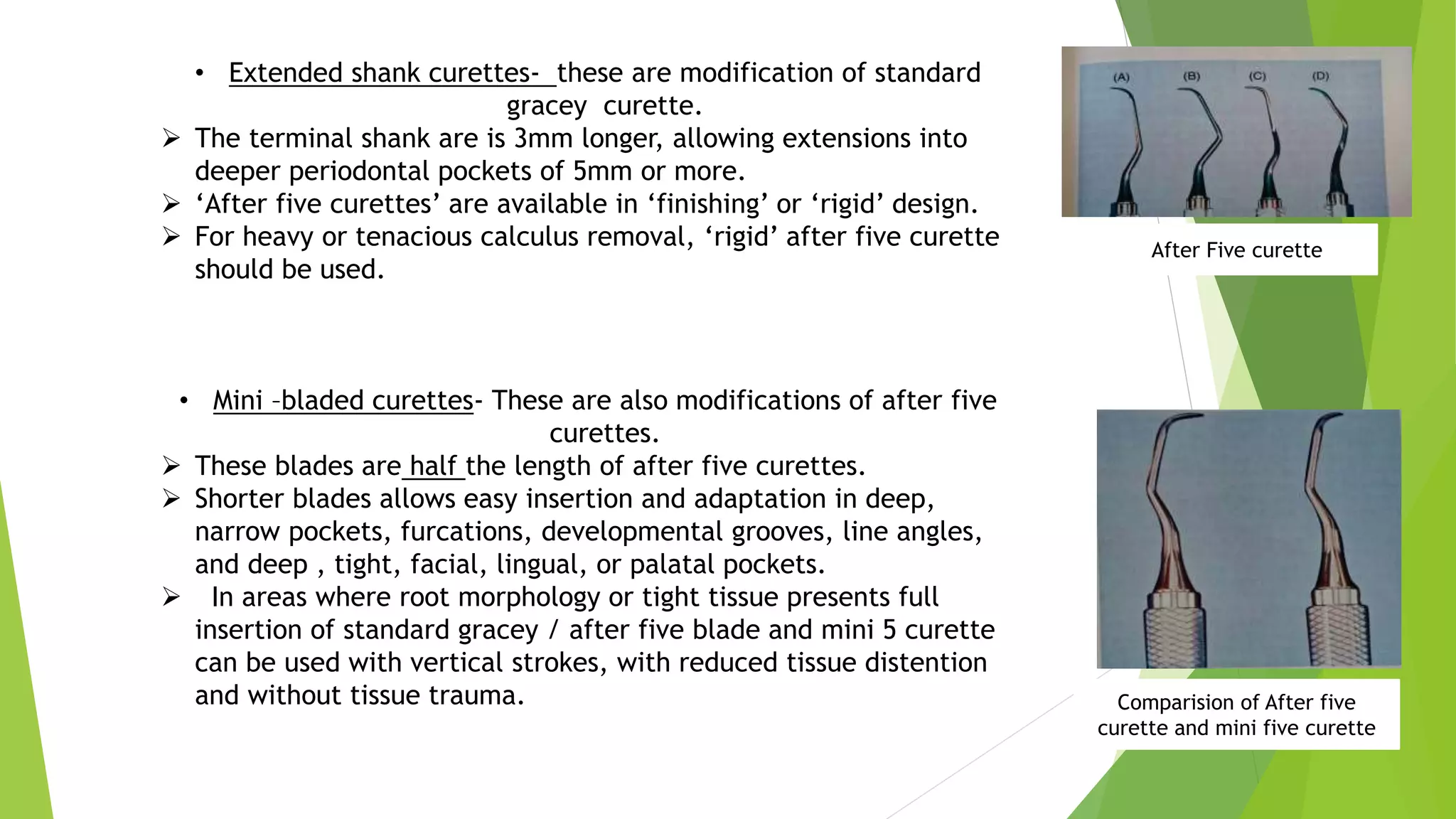 • Extended shank curettes- these are modification of standard
gracey curette.
 The terminal shank are is 3mm longer, allowing extensions into
deeper periodontal pockets of 5mm or more.
 ‘After five curettes’ are available in ‘finishing’ or ‘rigid’ design.
 For heavy or tenacious calculus removal, ‘rigid’ after five curette
should be used.
• Mini –bladed curettes- These are also modifications of after five
curettes.
 These blades are half the length of after five curettes.
 Shorter blades allows easy insertion and adaptation in deep,
narrow pockets, furcations, developmental grooves, line angles,
and deep , tight, facial, lingual, or palatal pockets.
 In areas where root morphology or tight tissue presents full
insertion of standard gracey / after five blade and mini 5 curette
can be used with vertical strokes, with reduced tissue distention
and without tissue trauma.
After Five curette
Comparision of After five
curette and mini five curette
 