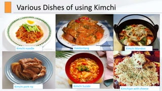 Various Dishes of using Kimchi
Dakdoritang
Kimchi noodle Kimchi Mandoo
Kimchi pork rip Kimchi Suzabi
Kimchijan with cheese
 