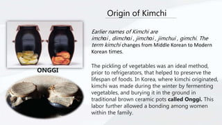 Origin of Kimchi
Earlier names of Kimchi are
imchɑi , dimchɑi , jimchɑi , jimchui , gimchi. The
term kimchi changes from Middle Korean to Modern
Korean times.
The pickling of vegetables was an ideal method,
prior to refrigerators, that helped to preserve the
lifespan of foods. In Korea, where kimchi originated,
kimchi was made during the winter by fermenting
vegetables, and burying it in the ground in
traditional brown ceramic pots called Onggi. This
labor further allowed a bonding among women
within the family.
ONGGI
 