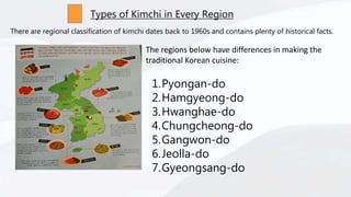 Types of Kimchi in Every Region
There are regional classification of kimchi dates back to 1960s and contains plenty of historical facts.
The regions below have differences in making the
traditional Korean cuisine:
1.Pyongan-do
2.Hamgyeong-do
3.Hwanghae-do
4.Chungcheong-do
5.Gangwon-do
6.Jeolla-do
7.Gyeongsang-do
 