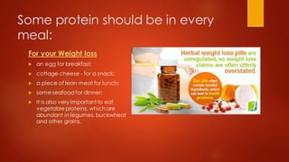 Some protein should be in every
meal:
For your Weight loss
 an egg for breakfast;
 cottage cheese - for a snack;
 a piece of lean meat for lunch;
 some seafood for dinner;
 It is also very important to eat
vegetable proteins, which are
abundant in legumes, buckwheat
and other grains.
 