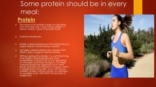 Some protein should be in every
meal:
Protein
 The amount of protein is easy to calculate
from the ratio: per 1 kg of body weight, a
person needs 1 gram of protein food.
 Carbohydratesare:
 simple carbohydratesare industrial products:
sugar, bread, confectionery,sweets;
 complex carbohydratesare cereals, fruits
(fiber is also a typeof carbohydrate).
 Without going into details, it is worth learning
that simple carbohydratesare what
immediately turnsinto fat and is deposited
on the sides and internal organs. Complex
carbohydratesare digested much more
slowly and are converted into energy,which
is needed for human life. Even with equal
calories, simple carbohydrates,as opposed
to complex ones, will inhibit the process of
weight loss.
 