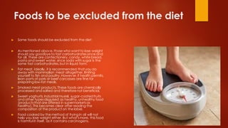 Foods to be excluded from the diet
 Some foods should be excluded from the diet:
 As mentioned above,those who want to lose weight
should say goodbyeto fast carbohydratesonce and
for all. These are confectionery,candy, white bread,
pasta and sweet water,since soda with sugar is the
same fast carbohydrates,but in liquid form.
 Fat meat. Ideally, it is recommended that you do
away with mammalian meat altogether, limiting
yourself to fish and poultry.However,if health permits,
lean parts of pork or beef carcasses are fine for
preparing low-fat meals.
 Smoked meat products. These foods are chemically
processed and salted and thereforenot beneficial.
 Sweet yoghurts,industrial muesli, sugar-coated fruits
and other typesdisguised as healthy,unhealthy food
(productsthat are offered in supermarketsas
healthy).This becomes clear after reading the
composition of the product on the label.
 Food cooked by the method of frying in oil will not
help you lose weight either. But what'smore, this food
is harmful in itself, as it contains carcinogens.
 