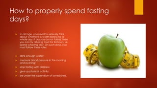 How to properly spend fasting
days?
 In old age, you need to seriously think
about whether it is worth fasting for a
whole day. If doctors do not forbid, then
you can try refusing food for 24 hours, i.e.
spend a fasting day. On such days, you
must follow these rules:
 drink enough water;
 measure blood pressure in the morning
and evening;
 stop fasting with dizziness;
 give up physical activity;
 be under the supervision of loved ones.
 