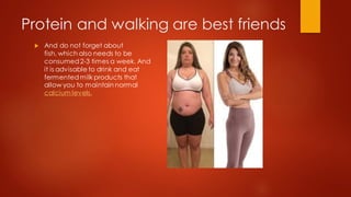 Protein and walking are best friends
 And do not forget about
fish, which also needs to be
consumed2-3 times a week. And
it is advisable to drink and eat
fermentedmilk products that
allow you to maintain normal
calcium levels.
 